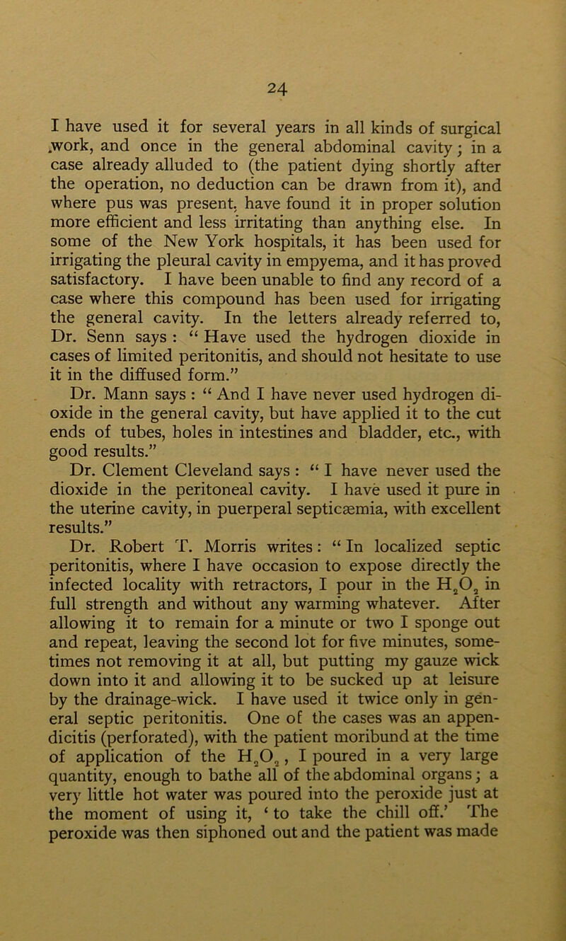 I have used it for several years in all kinds of surgical .work, and once in the general abdominal cavity; in a case already alluded to (the patient dying shortly after the operation, no deduction can be drawn from it), and where pus was present, have found it in proper solution more efficient and less irritating than anything else. In some of the New York hospitals, it has been used for irrigating the pleural cavity in empyema, and it has proved satisfactory. I have been unable to find any record of a case where this compound has been used for irrigating the general cavity. In the letters already referred to. Dr. Senn says : “ Have used the hydrogen dioxide in cases of limited peritonitis, and should not hesitate to use it in the diffused form.” Dr. Mann says : “ And I have never used hydrogen di- oxide in the general cavity, but have applied it to the cut ends of tubes, holes in intestines and bladder, etc., with good results.” Dr. Clement Cleveland says : “ I have never used the dioxide in the peritoneal cavity. I have used it pure in the uterine cavity, in puerperal septicsemia, with excellent results.” Dr. Robert T. Morris writes: “In localized septic peritonitis, where I have occasion to expose directly the infected locality with retractors, I pour in the in full strength and without any warming whatever. After allowing it to remain for a minute or two I sponge out and repeat, leaving the second lot for five minutes, some- times not removing it at all, but putting my gauze wick down into it and allowing it to be sucked up at leisure by the drain age-wick. I have used it twice only in gen- eral septic peritonitis. One of the cases was an appen- dicitis (perforated), with the patient moribund at the time of application of the , I poured in a very large quantity, enough to bathe all of the abdominal organs; a very little hot water was poured into the peroxide just at the moment of using it, ‘ to take the chill off.’ The peroxide was then siphoned out and the patient was made