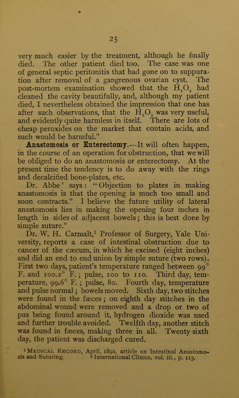 very much easier by the treatment, although he finally died- The other patient died too. The case was one of general septic peritonitis that had gone on to suppura- tion after removal of a gangrenous ovarian cyst. The post-mortem examination showed that the had cleaned the cavity beautifully, and, although my patient died, I nevertheless obtained the impression that one has after such observations, that the was very useful, and evidently quite harmless in itself. There are lots of cheap peroxides on the market that contain acids, and such would be harmful.” Anastomosis or Enterectomy.—It will often happen, in the course of an operation for obstruction, that we will be obliged to do an anastomosis or enterectomy. At the present time the tendency is to do away with the rings and decalcified bone-plates, etc. Dr. Abbe ’ says: “ Objection to plates in making anastomosis is that the opening is much too small and soon contracts.” I believe the future utility of lateral anastomosis lies in making the opening four inches in length in sides of adjacent bowels; this is best done by simple suture.” Dr. W. H. Carmalt,^ Professor of Surgery, Yale Uni- versity, reports a case of intestinal obstruction due to cancer of the caecum, in which he excised (eight inches) and did an end to end union by simple suture (two rows). First two days, patient’s temperature ranged between 99° F. and 100.2° F.; pulse, 100 to no. Third day, tem- perature, 99.6° F. ; pulse, 80. Fourth day, temperature and pulse normal; bowels moved. Sixth day, two stitches were found in the faeces; on eighth day stitches in the abdominal wound were removed and a drop or two of pus being found around it, hydrogen dioxide was used and further trouble avoided. Twelfth day, another stitch was found in faeces, making three in all. Twenty-sixth day, the patient was discharged cured. * Medical Record, April, 1892, article on Intestinal Anastomo- sis and Suturing. '•» International Clinics, voL iii., p. 113..