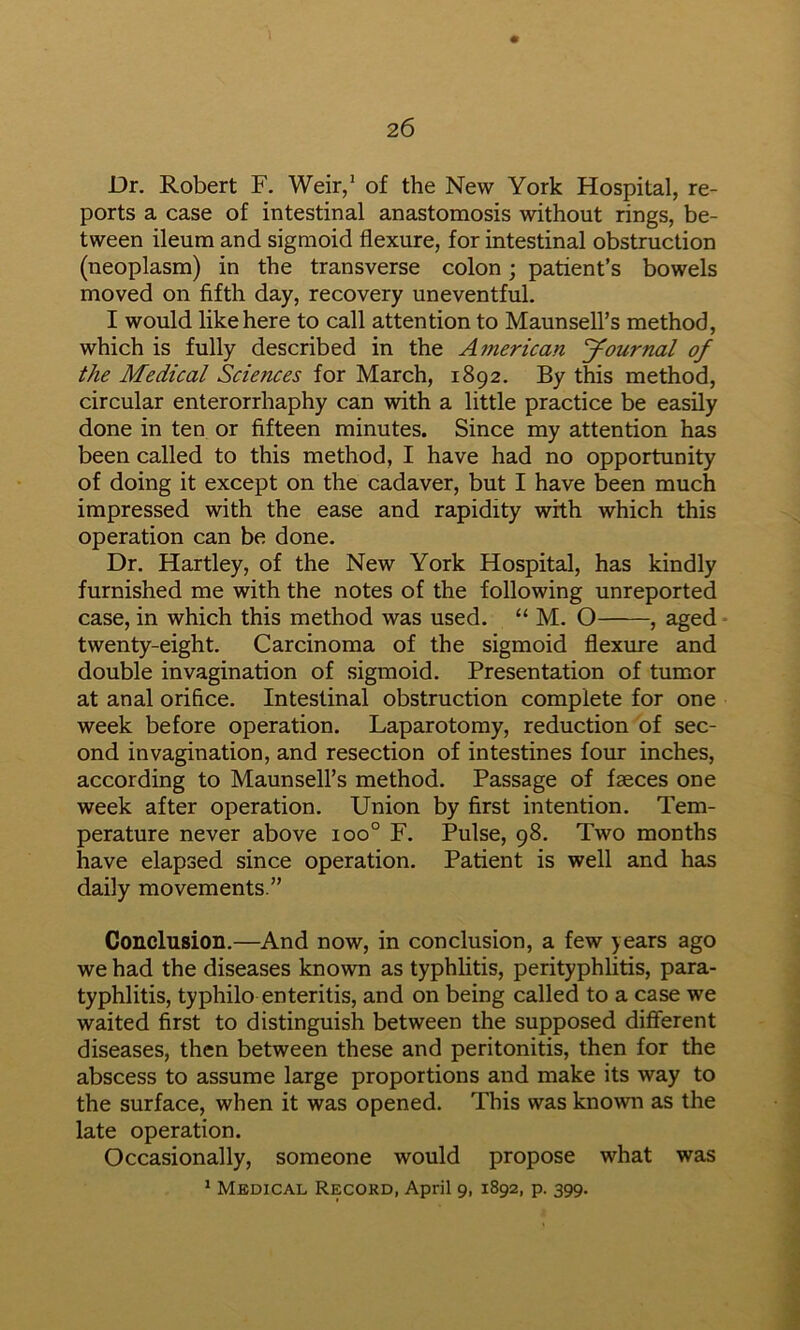 Dr. Robert F. Weir/ of the New York Hospital, re- ports a case of intestinal anastomosis without rings, be- tween ileum and sigmoid flexure, for intestinal obstruction (neoplasm) in the transverse colon; patient’s bowels moved on fifth day, recovery uneventful. I would like here to call attention to Maunsell’s method, which is fully described in the American Journal of the Medical Sciences for March, 1892. By this method, circular enterorrhaphy can with a little practice be easily done in ten or fifteen minutes. Since my attention has been called to this method, I have had no opportunity of doing it except on the cadaver, but I have been much impressed with the ease and rapidity with which this operation can be done. Dr. Hartley, of the New York Hospital, has kindly furnished me with the notes of the following unreported case, in which this method was used. “ M. O , aged twenty-eight. Carcinoma of the sigmoid flexure and double invagination of sigmoid. Presentation of tumor at anal orifice. Intestinal obstruction complete for one week before operation. Laparotomy, reduction of sec- ond invagination, and resection of intestines four inches, according to Maunsell’s method. Passage of faeces one week after operation. Union by first intention. Tem- perature never above 100° F. Pulse, 98. Two months have elapsed since operation. Patient is well and has daily movements.” Conclusion.—And now, in conclusion, a few years ago we had the diseases known as typhlitis, perityphlitis, para- typhlitis, typhilo enteritis, and on being called to a case we waited first to distinguish between the supposed different diseases, then between these and peritonitis, then for the abscess to assume large proportions and make its way to the surface, when it was opened. This was known as the late operation. Occasionally, someone would propose what was * Medical Record, April 9, 1892, p. 399.