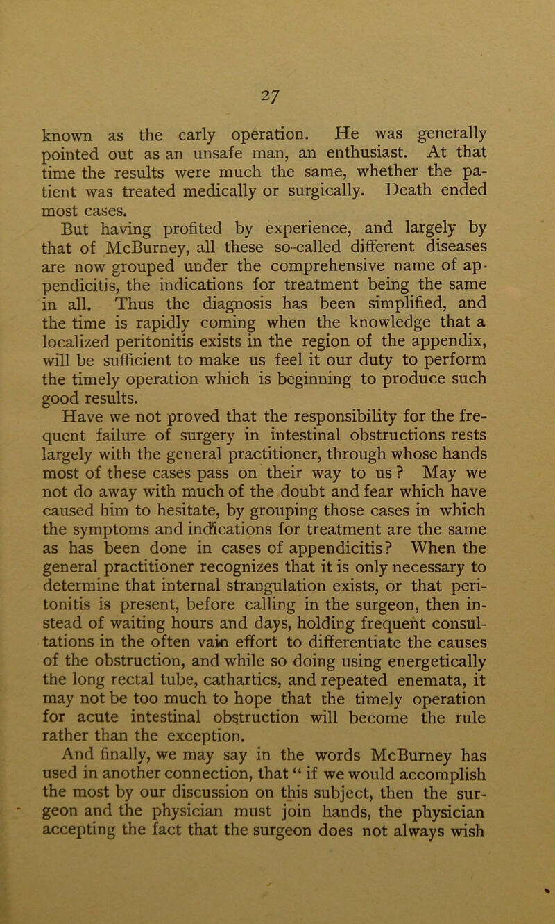 known as the early operation. He was generally pointed out as an unsafe man, an enthusiast. At that time the results were much the same, whether the pa- tient was treated medically or surgically. Death ended most cases. But having profited by experience, and largely by that of McBurney, all these so-called different diseases are now grouped under the comprehensive name of ap- pendicitis, the indications for treatment being the same in all. Thus the diagnosis has been simplified, and the time is rapidly coming when the knowledge that a localized peritonitis exists in the region of the appendix, will be sufficient to make us feel it our duty to perform the timely operation which is beginning to produce such good results. Have we not proved that the responsibility for the fre- quent failure of surgery in intestinal obstructions rests largely with the general practitioner, through whose hands most of these cases pass on their way to us ? May we not do away with much of the doubt and fear which have caused him to hesitate, by grouping those cases in which the symptoms and indications for treatment are the same as has been done in cases of appendicitis? When the general practitioner recognizes that it is only necessary to determine that internal strangulation exists, or that peri- tonitis is present, before calling in the surgeon, then in- stead of waiting hours and days, holding frequent consul- tations in the often vain effort to differentiate the causes of the obstruction, and while so doing using energetically the long rectal tube, cathartics, and repeated enemata, it may not be too much to hope that the timely operation for acute intestinal obstruction will become the rule rather than the exception. And finally, we may say in the words McBurney has used in another connection, that “ if we would accomplish the most by our discussion on this subject, then the sur- geon and the physician must join hands, the physician accepting the fact that the surgeon does not always wish