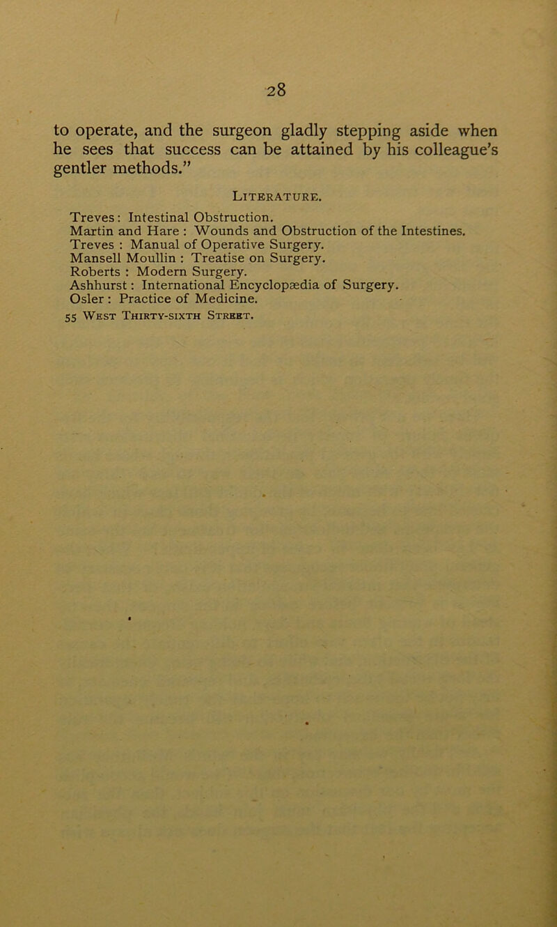 to operate, and the surgeon gladly stepping aside when he sees that success can be attained by his colleague’s gentler methods.” Literature. Treves; Intestinal Obstruction. Martin and Hare ; Wounds and Obstruction of the Intestines. Treves ; Manual of Operative Surgery. Mansell Moullin ; Treatise on Surgery. Roberts : Modern Surgery. Ashhurst; International Encyclopaedia of Surgery. Osier : Practice of Medicine. 55 West Thirty-sixth Street.