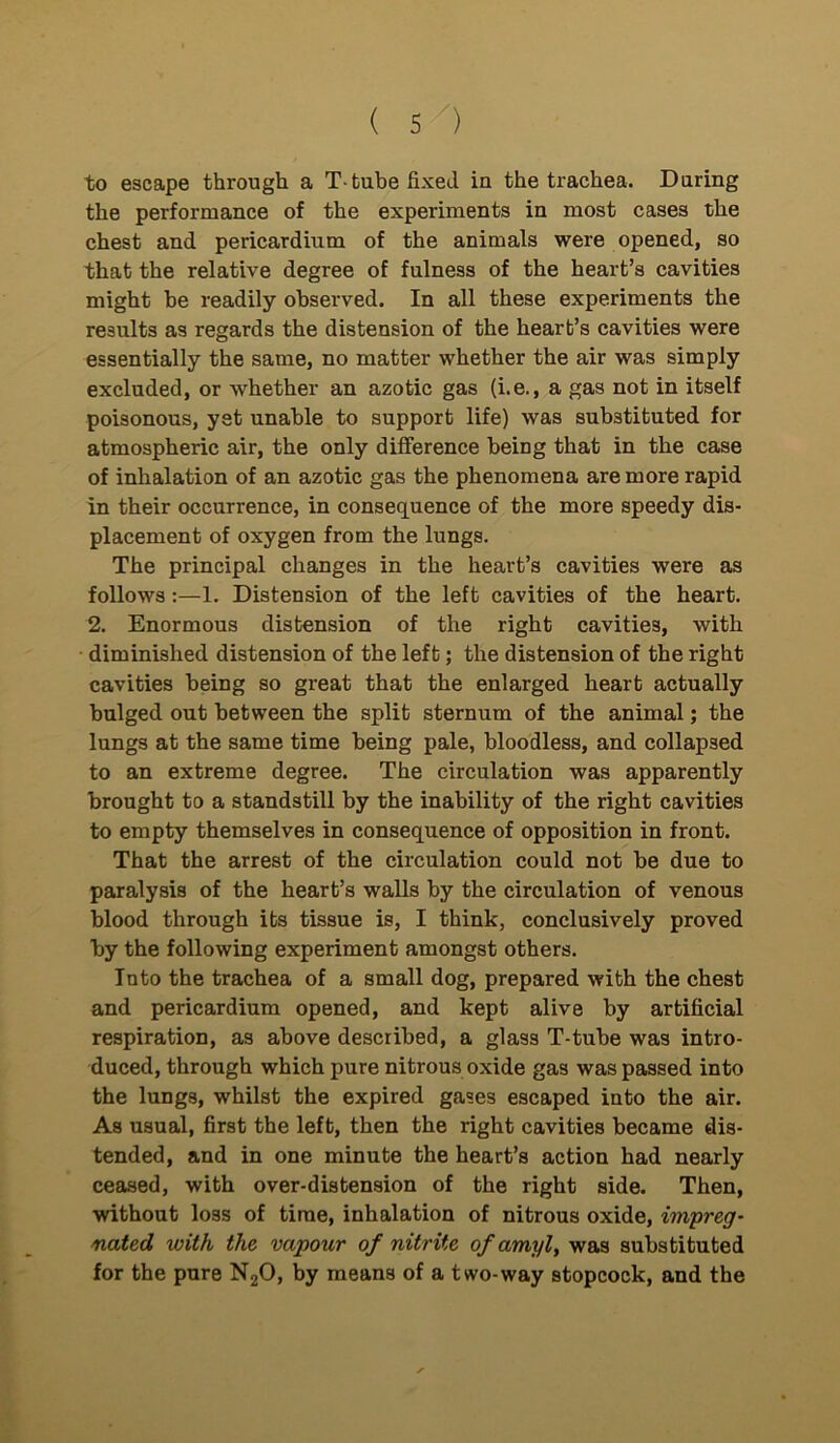 to escape through a T-tube fixed in the trachea. During the performance of the experiments in most cases the chest and pericardium of the animals were opened, so that the relative degree of fulness of the heart’s cavities might be readily observed. In all these experiments the results as regards the distension of the heart’s cavities were essentially the same, no matter whether the air was simply excluded, or whether an azotic gas (i.e., a gas not in itself poisonous, yet unable to support life) was substituted for atmospheric air, the only difference being that in the case of inhalation of an azotic gas the phenomena are more rapid in their occurrence, in consequence of the more speedy dis- placement of oxygen from the lungs. The principal changes in the heart’s cavities were as follows:—1. Distension of the left cavities of the heart. 2. Enormous distension of the right cavities, with diminished distension of the left; the distension of the right cavities being so great that the enlarged heart actually bulged out between the split sternum of the animal; the lungs at the same time being pale, bloodless, and collapsed to an extreme degree. The circulation was apparently brought to a standstill by the inability of the right cavities to empty themselves in consequence of opposition in front. That the arrest of the circulation could not be due to paralysis of the heart’s walls by the circulation of venous blood through its tissue is, I think, conclusively proved by the following experiment amongst others. Into the trachea of a small dog, prepared with the chest and pericardium opened, and kept alive by artificial respiration, as above described, a glass T-tube was intro- duced, through which pure nitrous oxide gas was passed into the lungs, whilst the expired gases escaped into the air. As usual, first the left, then the right cavities became dis- tended, and in one minute the heart’s action had nearly ceased, with over-distension of the right side. Then, without loss of time, inhalation of nitrous oxide, impreg- nated, with the vapour of nitrite of amyl, was substituted for the pure N20, by means of a two-way stopcock, and the