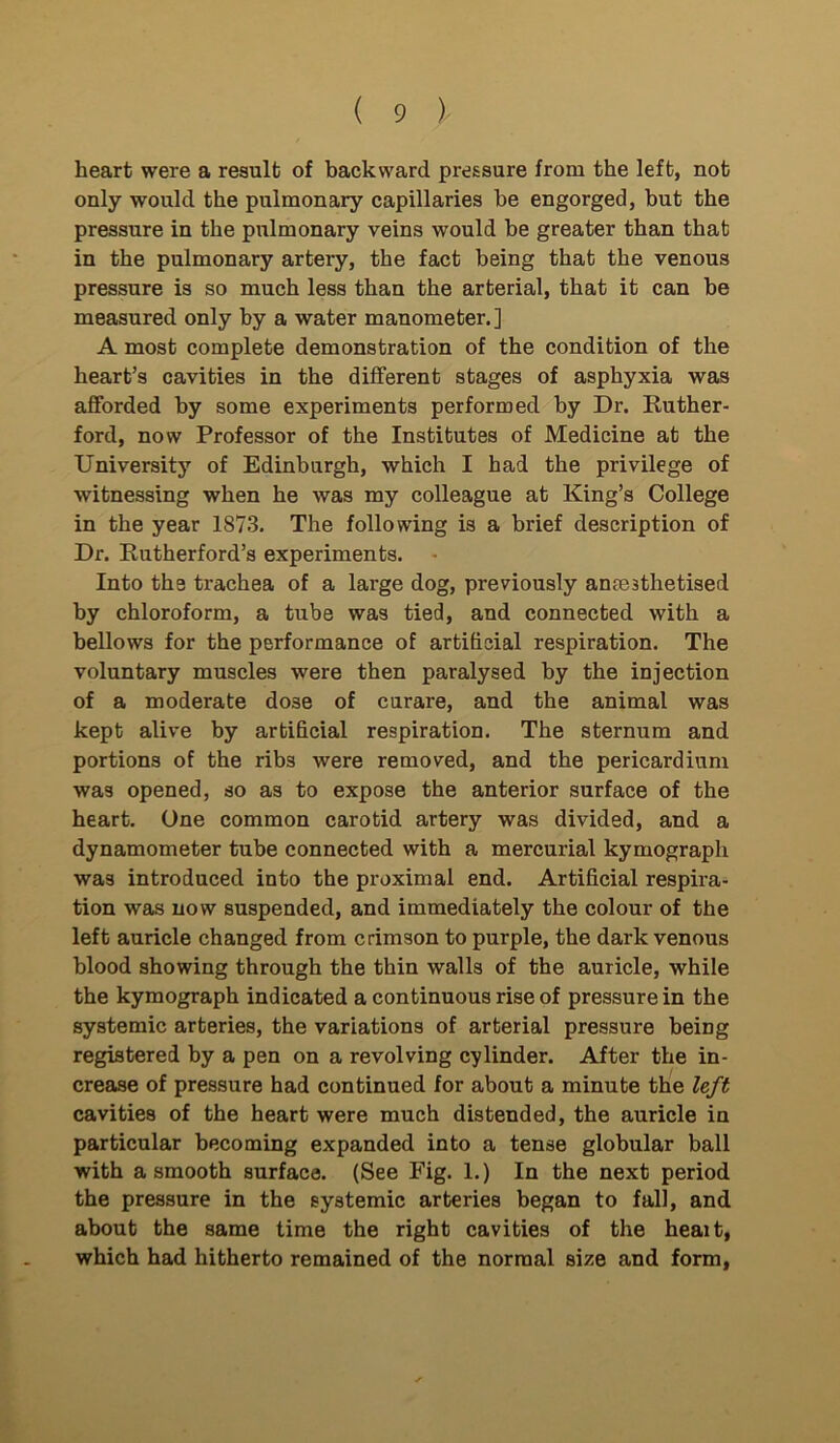 heart were a result of backward pressure from the left, not only would the pulmonary capillaries be engorged, but the pressure in the pulmonary veins would be greater than that in the pulmonary artery, the fact being that the venous pressure is so much less than the arterial, that it can be measured only by a water manometer.] A most complete demonstration of the condition of the heart’s cavities in the different stages of asphyxia was afforded by some experiments performed by Dr. Ruther- ford, now Professor of the Institutes of Medicine at the University of Edinburgh, which I had the privilege of witnessing when he was my colleague at King’s College in the year 1873. The following is a brief description of Dr. Rutherford’s experiments. Into the trachea of a large dog, previously anfB3thetised by chloroform, a tube was tied, and connected with a bellows for the performance of artificial respiration. The voluntary muscles were then paralysed by the injection of a moderate dose of curare, and the animal was kept alive by artificial respiration. The sternum and portions of the ribs were removed, and the pericardium was opened, so as to expose the anterior surface of the heart. One common carotid artery was divided, and a dynamometer tube connected with a mercurial kymograph was introduced into the proximal end. Artificial respira- tion was now suspended, and immediately the colour of the left auricle changed from crimson to purple, the dark venous blood showing through the thin walls of the auricle, while the kymograph indicated a continuous rise of pressure in the systemic arteries, the variations of arterial pressure being registered by a pen on a revolving cylinder. After the in- crease of pressure had continued for about a minute the left cavities of the heart were much distended, the auricle in particular becoming expanded into a tense globular ball with a smooth surface. (See Fig. 1.) In the next period the pressure in the systemic arteries began to fall, and about the same time the right cavities of the heait, which had hitherto remained of the normal size and form,