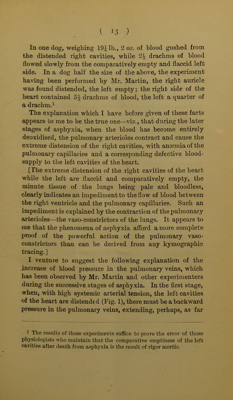 ( *3 ) In one dog, weighing 19^ lb., 2 oz. of blood gushed from the distended right cavities, while 2J drachms of blood flowed slowly from the comparatively empty and flaccid left side. In a dog half the size of the above, the experiment having been performed by Mr. Martin, the right auricle was found distended, the left empty; the right side of the heart contained 5J drachms of blood, the left a quarter of a drachm.1 The explanation which I have before given of these facts appears to me to be the true one—viz., that during the later stages of asphyxia, when the blood has become entirely deoxidised, the pulmonary arterioles contract and cause the extreme distension of the right cavities, with ancemiaof the pulmonary capillaries and a corresponding defective blood- supply to the left cavities of the heart. [The extreme distension of the right cavities of the heart while the left are flaccid and comparatively empty, the minute tissue of the lungs being pale and bloodless, clearly indicates an impediment to the flow of blood between the right ventricle and the pulmonary capillaries. Such an impediment is explained by the contraction of the pulmonary arterioles—the vaso-constrictors of the lungs. It appears to me that the phenomena of asphyxia afford a more complete proof of the powerful action of the pulmonary vaso- constrictors than can be derived from any kymographic tracing. ] I venture to suggest the following explanation of the increase of blood pressure in the pulmonary veins, which has been observed by Mr. Martin and other experimenters during the successive stages of asphyxia. In the first stage, when, with high systemic arterial tension, the left cavities of the heart are distended (Fig. 1), there must he a backward pressure in the pulmonary veins, extending, perhaps, as far 1 The results of these experiments suffice to prove the error of those physiologists who maintain that the comparative emptiness of the left cavities after death from asphyxia is the result of rigor mortis.