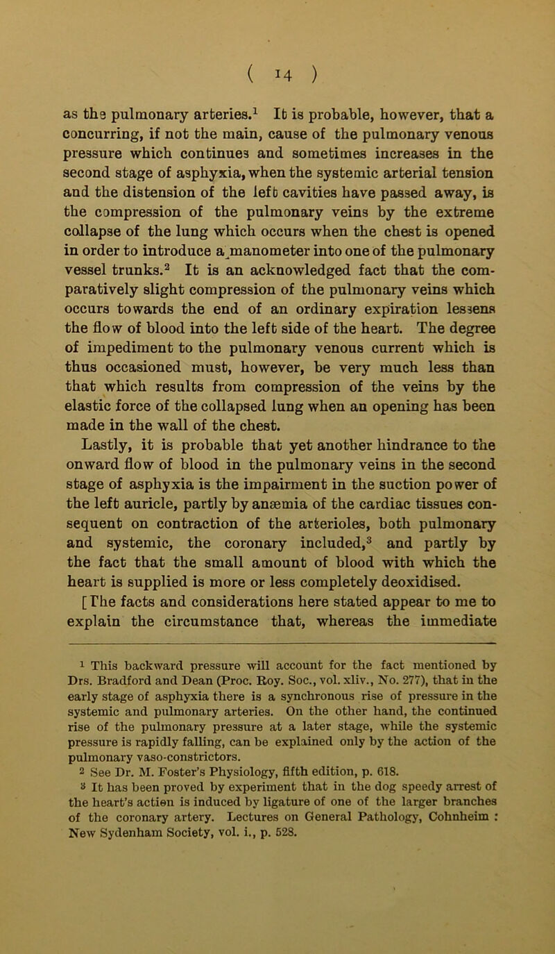 as the pulmonary arteries.1 It is probable, however, that a concurring, if not the main, cause of the pulmonary venous pressure which continues and sometimes increases in the second stage of asphyxia, when the systemic arterial tension and the distension of the left cavities have passed away, is the compression of the pulmonary veins by the extreme collapse of the lung which occurs when the chest is opened in order to introduce a^manometer into one of the pulmonary vessel trunks.2 It is an acknowledged fact that the com- paratively slight compression of the pulmonary veins which occurs towards the end of an ordinary expiration lessens the flow of blood into the left side of the heart. The degree of impediment to the pulmonary venous current which is thus occasioned must, however, be very much less than that which results from compression of the veins by the elastic force of the collapsed lung when an opening has been made in the wall of the chest. Lastly, it is probable that yet another hindrance to the onward flow of blood in the pulmonary veins in the second stage of asphyxia is the impairment in the suction power of the left auricle, partly by ansemia of the cardiac tissues con- sequent on contraction of the arterioles, both pulmonary and systemic, the coronary included,3 and partly by the fact that the small amount of blood with which the heart is supplied is more or less completely deoxidised. [ The facts and considerations here stated appear to me to explain the circumstance that, whereas the immediate 1 This backward pressure will account for the fact mentioned by Drs. Bradford and Dean (Proc. Roy. Soc., vol. xliv., No. 277), that in the early stage of asphyxia there is a synchronous rise of pressure in the systemic and pulmonary arteries. On the other hand, the continued rise of the pulmonary pressure at a later stage, while the systemic pressure is rapidly falling, can be explained only by the action of the pulmonary vaso-constrictors. 2 See Dr. M. Foster’s Physiology, fifth edition, p. 618. # It has been proved by experiment that in the dog speedy arrest of the heart’s actien is induced by ligature of one of the larger branches of the coronary artery. Lectures on General Pathology, Cohnheim : New Sydenham Society, vol. i., p. 528.