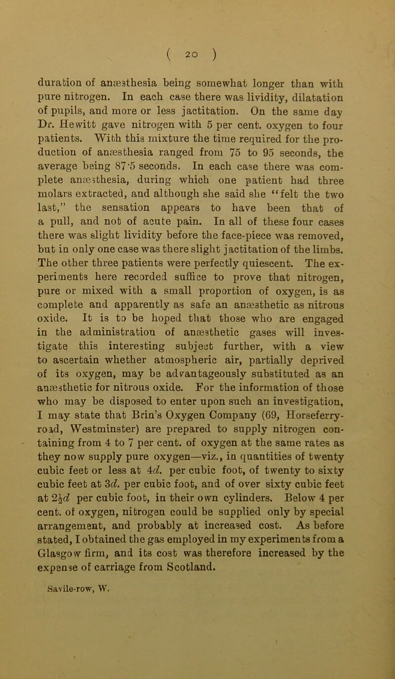 duration of anaesthesia being somewhat longer than with pure nitrogen. In each case there was lividity, dilatation of pupils, and more or less jactitation. On the same day Dr. Hewitt gave nitrogen with 5 per cent, oxygen to four patients. With this mixture the time required for the pro- duction of anaesthesia ranged from 75 to 95 seconds, the average being 87 ‘5 seconds. In each case there was com- plete anaesthesia, during which one patient had three molars extracted, and although she said she “felt the two last,” the sensation appears to have been that of a pull, and not of acute pain. In all of these four cases there was slight lividity before the face-piece was removed, but in only one case was there slight jactitation of the limbs. The other three patients were perfectly quiescent. The ex- periments here recorded suffice to prove that nitrogen, pure or mixed with a small proportion of oxygen, is as complete and apparently as safe an anaesthetic as nitrous oxide. It is to be hoped that those who are engaged in the administration of anaesthetic gases will inves- tigate this interesting subject further, with a view to ascertain whether atmospheric air, partially deprived of its oxygen, may be advantageously substituted as an anaesthetic for nitrous oxide. For the information of those who may be disposed to enter upon such an investigation, I may state that Brin’s Oxygen Company (69, Horseferry- roid, Westminster) are prepared to supply nitrogen con- taining from 4 to 7 per cent, of oxygen at the same rates as they now supply pure oxygen—viz., in quantities of twenty cubic feet or less at 4d. per cubic foot, of twenty to sixty cubic feet at 3d. per cubic foot, and of over sixty cubic feet at 2\d per cubic foot, in their own cylinders. Below 4 per cent, of oxygen, nitrogen could be supplied only by special arrangement, and probably at increased cost. As before stated, I obtained the gas employed in my experiments from a Glasgow firm, and its cost was therefore increased by the expense of carriage from Scotland. Savile-row, W.