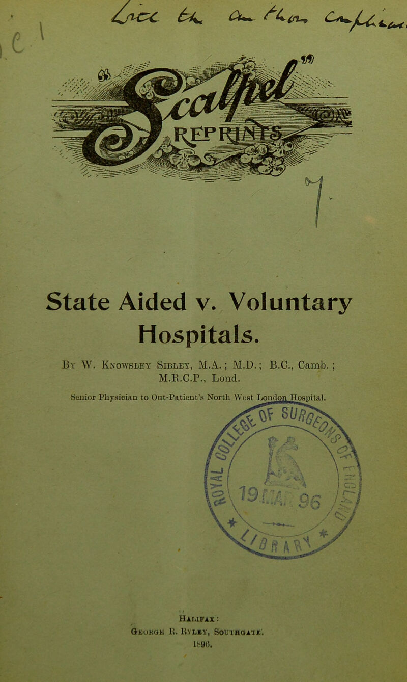 State Aided v. Voluntary Hospitals. By W. Knowsley Sibley, M.A. ; M.D.; B.C., Camb. ; M.B.C.P., Bond. * t Halifax : GEuKOK I'v. lO LBV, SOL'l'HaATE.