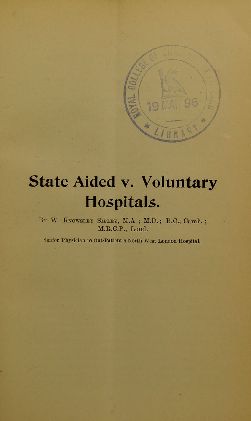 / State Aided v. Voluntary Hospitals. By W. Knowsley Sibley, M.A. ; M.D.; B.C., Camb.; M.E.C.P., Lond. Senior Physician to Out-Patient’s North West London Hospital.