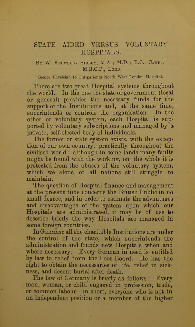 HOSPITALS. By W. Knowsley Sibley, M.A. ; M.D.; B.C., Camb. ; Bond. Senior Physician to Out-patients North West London Hospital. There are two great Hospital systems throughout the world. In the one the state or government (local or general) provides the necessary funds for the support of the Institutions and, at the same time, superintends or controls the organisation. In the other or voluntary system, each Hospital is sup- ported by voluntary subscriptions and managed by a private, self-elected body of individuals. The former or state system exists, with the excep- tion of our own country, practically throughout the civilised world ; although in some lands many faults might be found with the working, on the whole it is protected from the abuses of the voluntary system, which we alone of all nations still struggle to maintain. The question of Hospital finance and management at the present time concerns the British Public in no small degree, and in order to estimate the advantages and disadvantages of the system upon which our Hospitals are administrated, it may be of use to describe briefly the way Hospitals are managed in some foreign countries. InGEKMANY all the charitable Institutions are under the control of the state, which superintends the administration and founds new Hospitals when and. where necessary. Every German in need is entitled by law to relief from the Poor Board. He has the right to obtain the necessaries of life, relief in sick- ness, and decent burial after death. The law of Germany is briefly as follows:—Every man, woman, or child engaged in profession, trade, or common labour—in short, everyone who is not in an independent position or a member of the higher