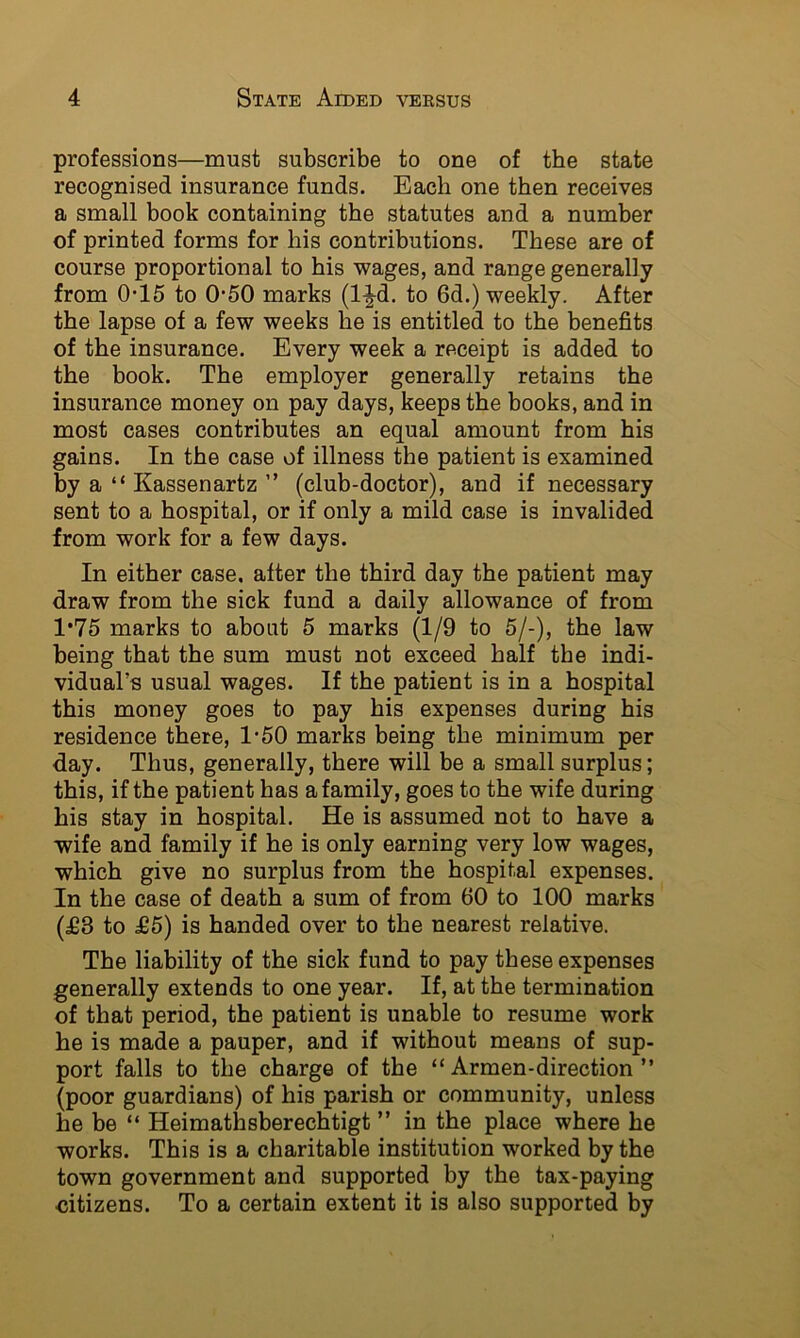 professions—must subscribe to one of the state recognised insurance funds. Each one then receives a small book containing the statutes and a number of printed forms for his contributions. These are of course proportional to his wages, and range generally from 0-15 to 0-50 marks (l^^d. to 6d.) weekly. After the lapse of a few weeks he is entitled to the benefits of the insurance. Every week a receipt is added to the book. The employer generally retains the insurance money on pay days, keeps the books, and in most cases contributes an equal amount from his gains. In the case of illness the patient is examined by a “ Kassenartz ” (club-doctor), and if necessary sent to a hospital, or if only a mild case is invalided from work for a few days. In either case, after the third day the patient may draw from the sick fund a daily allowance of from 1*75 marks to about 5 marks (1/9 to 5/-), the law being that the sum must not exceed half the indi- vidual’s usual wages. If the patient is in a hospital this money goes to pay his expenses during his residence there, 1'60 marks being the minimum per day. Thus, generally, there will be a small surplus; this, if the patient has a family, goes to the wife during his stay in hospital. He is assumed not to have a wife and family if he is only earning very low wages, which give no surplus from the hospital expenses. In the case of death a sum of from 60 to 100 marks (£3 to £5) is handed over to the nearest relative. The liability of the sick fund to pay these expenses generally extends to one year. If, at the termination of that period, the patient is unable to resume work he is made a pauper, and if without means of sup- port falls to the charge of the “ Armen-direction ” (poor guardians) of his parish or community, unless he be “ Heimathsberechtigt ” in the place where he works. This is a charitable institution worked by the town government and supported by the tax-paying citizens. To a certain extent it is also supported by