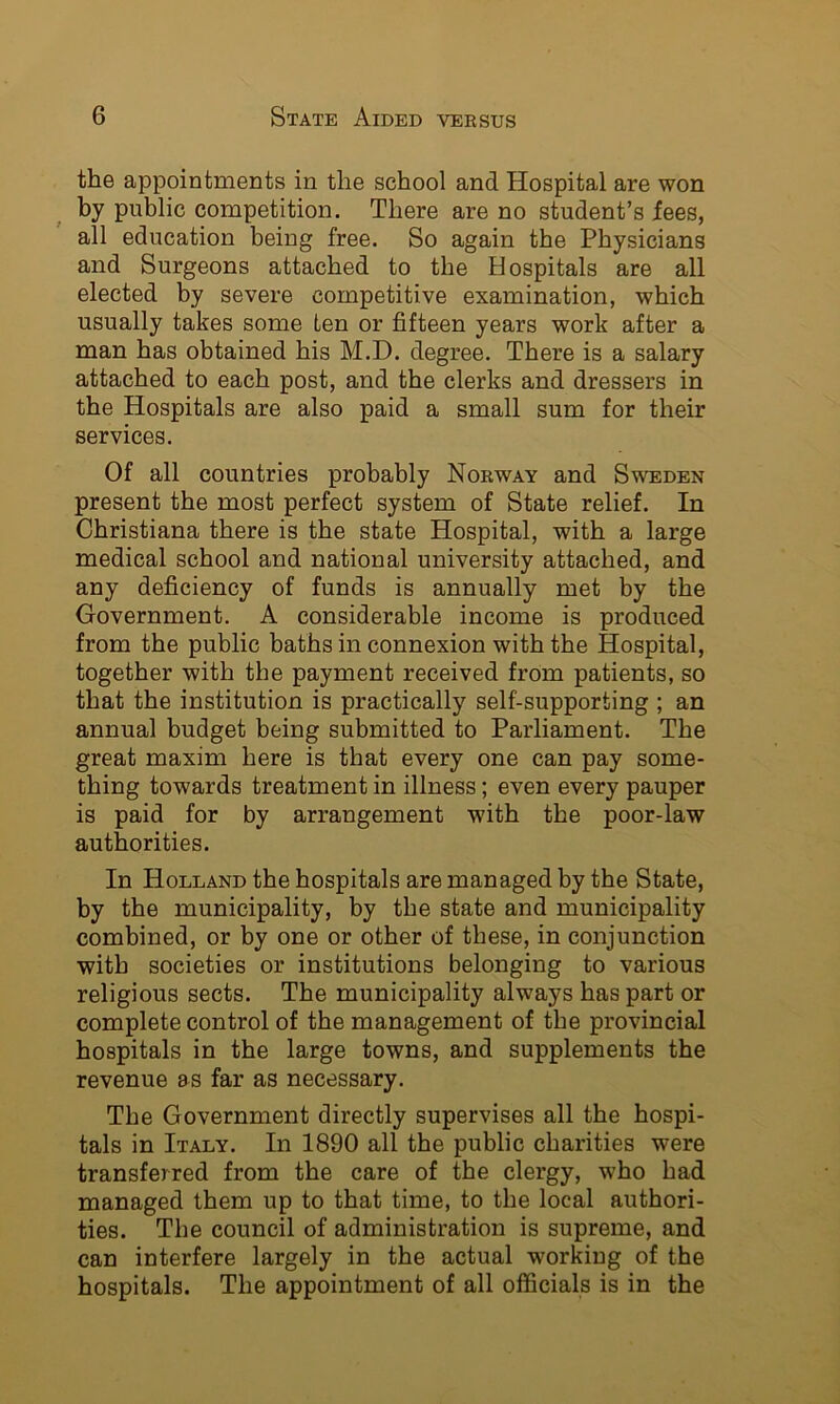 the appointments in the school and Hospital are won by public competition. There are no student’s fees, all education being free. So again the Physicians and Surgeons attached to the Hospitals are all elected by severe competitive examination, which usually takes some ten or fifteen years work after a man has obtained his M.D. degree. There is a salary attached to each post, and the clerks and dressers in the Hospitals are also paid a small sum for their services. Of all countries probably Norway and Sweden present the most perfect system of State relief. In Christiana there is the state Hospital, with a large medical school and national university attached, and any deficiency of funds is annually met by the Government. A considerable income is produced from the public baths in connexion with the Hospital, together with the payment received from patients, so that the institution is practically self-supporting ; an annual budget being submitted to Parliament. The great maxim here is that every one can pay some- thing towards treatment in illness; even every pauper is paid for by arrangement with the poor-law authorities. In Holland the hospitals are managed by the State, by the municipality, by the state and municipality combined, or by one or other of these, in conjunction with societies or institutions belonging to various religious sects. The municipality always has part or complete control of the management of the provincial hospitals in the large towns, and supplements the revenue as far as necessary. The Government directly supervises all the hospi- tals in Italy. In 1890 all the public charities were transferred from the care of the clergy, who had managed them up to that time, to the local authori- ties. The council of administration is supreme, and can interfere largely in the actual working of the hospitals. The appointment of all officials is in the