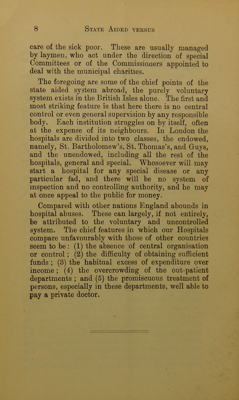 care of the sick poor. These are usually managed by laymen, who act under the direction of special Committees or of the Commissioners appointed to deal with the municipal charities. The foregoing are some of the chief points of the state aided system abroad, the purely voluntary system exists in the British Isles alone. The first and most striking feature is that here there is no central control or even general supervision by any responsible body. Each institution struggles on by itself, often at the expense of its neighbours. In London the hospitals are divided into two classes, the endowed, namely, St. Bartholomew’s, St. Thomas’s, and Guys, and the unendowed, including all the rest of the hospitals, general and special. Whosoever will may start a hospital for any special disease or any particular fad, and there will be no system of inspection and no controlling authority, and he may at once appeal to the public for money. Compared with other nations England abounds in hospital abuses. These can largely, if not entirely, be attributed to the voluntary and uncontrolled system. The chief features in which our Hospitals compare unfavourably with those of other countries seem to be: (1) the absence of central organisation or control; (2) the difficulty of obtaining sufficient funds ; (3) the habitual excess of expenditure over income; (4) the overcrowding of tfie out-patient departments ; and (5) the promiscuous treatment of persons, especially in these departments, well able to pay a private doctor.