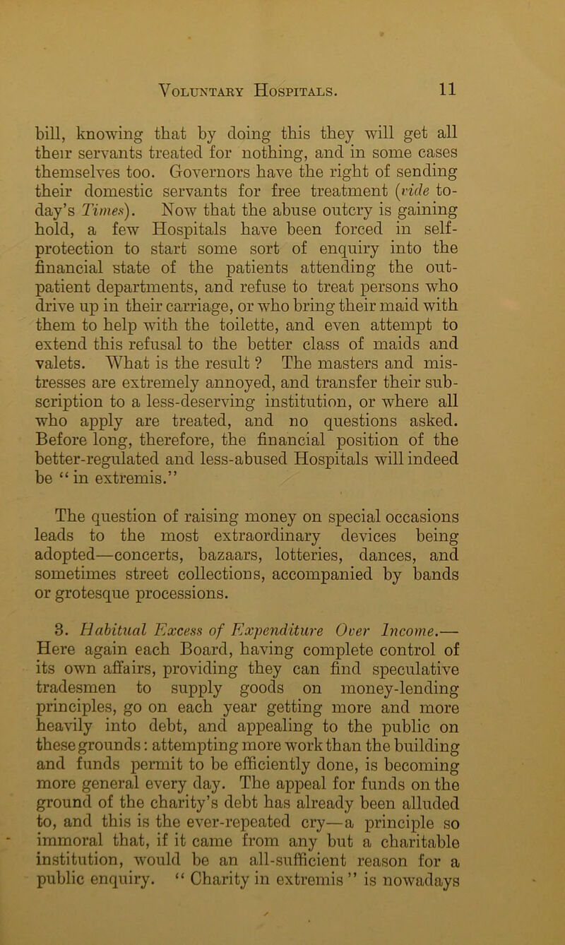 bill, knowing that by doing this they will get all their servants treated for nothing, and in some cases themselves too. Governors have the right of sending their domestic servants for free treatment {ride to- day’s Times). Now that the abuse outcry is gaining hold, a few Hospitals have been forced in self- protection to start some sort of enquiry into the financial state of the patients attending the out- patient departments, and refuse to treat persons who drive up in their carriage, or who bring their maid with them to help with the toilette, and even attempt to extend this refusal to the better class of maids and valets. What is the result ? The masters and mis- tresses are extremely annoyed, and transfer their sub- scription to a less-deserving institution, or where all who apply are treated, and no questions asked. Before long, therefore, the financial position of the better-regulated and less-abused Hospitals will indeed be “in extremis.” The question of raising money on special occasions leads to the most extraordinary devices being adopted—concerts, bazaars, lotteries, dances, and sometimes street collections, accompanied by bands or grotesque processions. 3. Habitual Excess of Expenditure Over Income.— Here again each Board, having complete control of its own affairs, providing they can find speculative tradesmen to supply goods on money-lending principles, go on each year getting more and more heavily into debt, and appealing to the public on these grounds; attempting more work than the building and funds permit to be efficiently done, is becoming more general every day. The appeal for funds on the ground of the charity’s debt has already been alluded to, and this is the ever-repeated cry—a principle so immoral that, if it came from any but a charitable institution, would be an all-sufficient reason for a public enquiry. “ Charity in extremis ” is nowadays