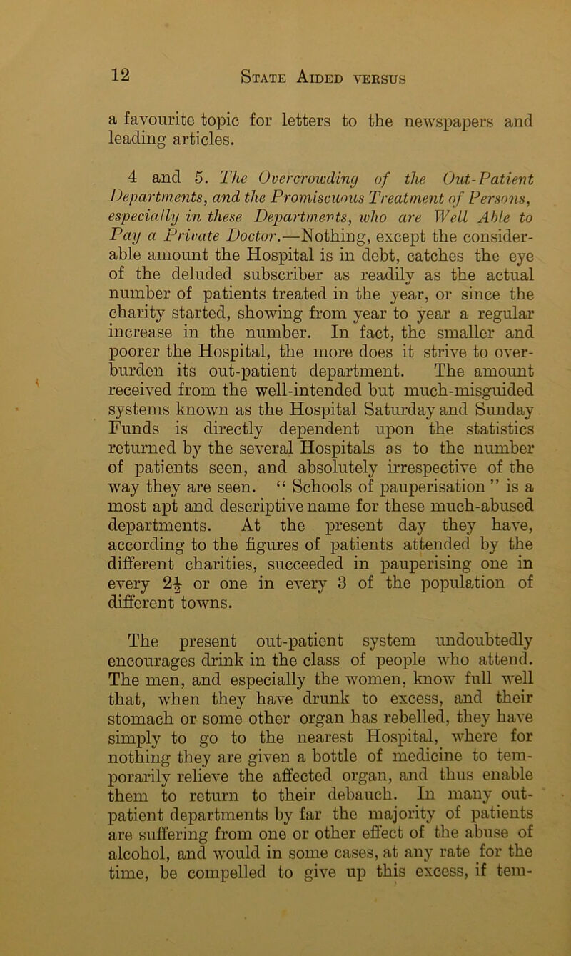 a favourite topic for letters to the newspapers and leading articles. 4 and 5. The Overcrowding of the Out-Patient Departments, and the Promiscuous Treatment of Persons, especially in these Departments, ivlio are Well Able to Pay a Private Doctor.—Nothing, except the consider- able amount the Hospital is in debt, catches the eye of the deluded subscriber as readily as the actual number of patients treated in the year, or since the charity started, showing from year to year a regular increase in the number. In fact, the smaller and poorer the Hospital, the more does it strive to over- burden its out-patient department. The amount received from the well-intended but much-misguided systems known as the Hospital Saturday and Sunday Funds is directly dependent upon the statistics returned by the several Hospitals as to the number of patients seen, and absolutely irrespective of the way they are seen. “ Schools of pauperisation ” is a most apt and descriptive name for these much-abused departments. At the present day they have, according to the figures of patients attended by the different charities, succeeded in pauperising one in every 2^ or one in every 3 of the population of different towns. The present out-patient system undoubtedly encourages drink in the class of people who attend. The men, and especially the women, know full well that, when they have drunk to excess, and their stomach or some other organ has rebelled, they have simply to go to the nearest Hospital, where for nothing they are given a bottle of medicine to tem- porarily relieve the affected organ, and thus enable them to return to their debauch. In many out- patient departments by far the majority of patients are suffering from one or other effect of the abuse of alcohol, and would in some cases, at any rate for the time, be compelled to give up this excess, if tern-