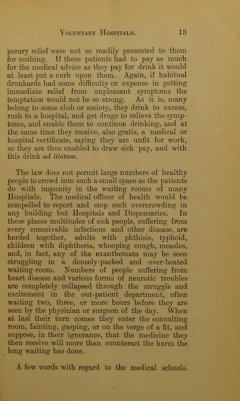 porary relief were not so readily presented to them for nothing. If these patients had to pay as much for the medical advice as they pay for drink it would at least put a curb upon them. Again, if habitual drunkards had some difficulty or expense in getting immediate relief from unpleasant symptoms the temptation would not be so strong. As it is, many belong to some club or society, they drink to excess, rush to a hospital, and get drugs to relieve the symp- toms, and enable them to continue drinking, and at the same time they receive, also gratis, a medical or hospital certificate, saying they are unfit for work, so they are thus enabled to draw sick pay, and with this drink ad libitum. The law does not permit large numbers of healthy people to crowd into such a small space as the patients do with impunity in the waiting rooms of many Hospitals. The medical officer of health would be compelled to report and stop such overcrowding in any building but Hospitals and Dispensaries. In these places multitudes of sick people, suffering from every conceivable infectious and other disease, are herded together, adults with phthisis, typhoid, children with diphtheria, whooping cough, measles, and, in fact, any of the exanthemata may be seen struggling in a densely-packed and over-heated waiting-room. Numbers of people suffering from heart disease and various forms of neurotic troubles are completely collapsed through the struggle and excitement in the out-patient department, often waiting two, three, or more hours before they are seen by the physician or surgeon of the day. When at last their turn comes they enter the consulting room, fainting, gasping, or on the verge of a fit, and suppose, in their ignorance, that the medicine they then receive will more than counteract the harm the long waiting has done. A few words with regard to the medical schools.