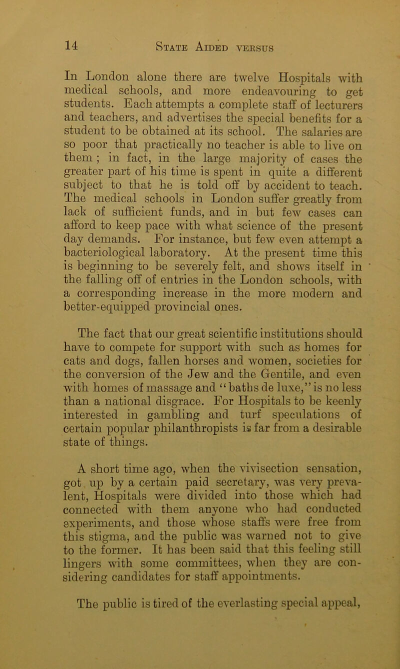 In London alone there are twelve Hospitals with medical schools, and more endeavouring to get students. Each attempts a complete staff of lecturers and teachers, and advertises the special benefits for a student to be obtained at its school. The salaries are so poor that practically no teacher is able to live on them ; in fact, in the large majority of cases the greater part of his time is spent in quite a different subject to that he is told off by accident to teach. The medical schools in London suffer greatly from lack of sufficient funds, and in but few cases can afford to keep pace with what science of the present day demands. For instance, but few even attempt a bacteriological laboratory. At the present time this is beginning to be severely felt, and shows itself in the falling off of entries in the London schools, with a corresponding increase in the more modern and better-equipped provincial ones. The fact that our great scientific institutions should have to compete for support with such as homes for cats and dogs, fallen horses and women, societies for the conversion of the Jew and the Gentile, and even with homes of massage and “baths de luxe,”is no less than a national disgrace. For Hospitals to be keenly interested in gambling and turf speculations of certain popular philanthropists is far from a desirable state of things. A short time ago, when the vivisection sensation, got up by a certain paid secretary, was very preva- lent, Hospitals were divided into those which had connected with them anyone who had conducted experiments, and those whose staffs were free from this stigma, and the public was warned not to give to the former. It has been said that this feeling still lingers with some committees, when they are con- sidering candidates for staff appointments. The public is tired of the everlasting special appeal,