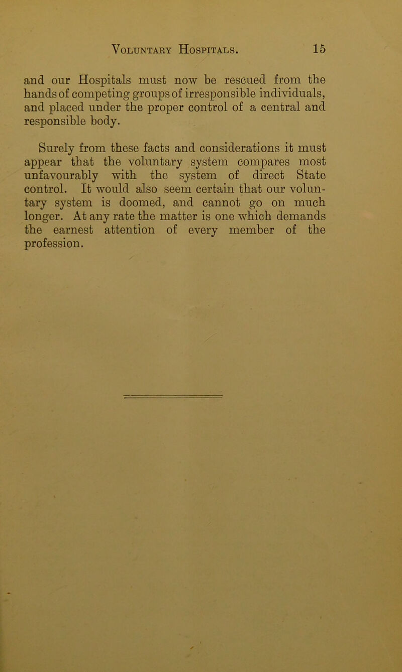 and our Hospitals must now be rescued from the hands of competing groups of irresponsible individuals, and placed under the proper control of a central and responsible body. Surely from these facts and considerations it must appear that the voluntary system compares most unfavourably with the system of direct State control. It would also seem certain that our volun- tary system is doomed, and cannot go on much longer. At any rate the matter is one which demands the earnest attention of every member of the profession.