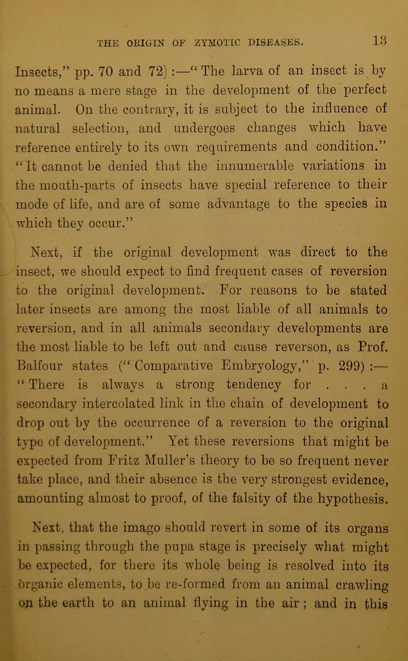 18 Insects,” pp. 70 and 72) :—“The larva of an insect is by no means a mere stage in the development of the perfect animal. On the contrary, it is subject to the influence of natural selection, and undergoes changes which have reference entirely to its own requirements and condition.” “ It cannot be denied that the innumerable variations in the mouth-parts of insects have special reference to their mode of life, and are of some advantage to the species in which they occur.” Next, if the original development was direct to the insect, we should expect to find frequent cases of reversion to the original development. For reasons to be stated later insects are among the most liable of all animals to reversion, and in all animals secondary developments are the most liable to be left out and cause reverson, as Prof. Balfour states (“ Comparative Embryology,” p. 299) :— “ There is always a strong tendency for ... a secondary intercolated link in the chain of development to drop out by the occurrence of a reversion to the original type of development.” Yet these reversions that might be expected from Fritz Muller's theory to be so frequent never take place, and their absence is the very strongest evidence, amounting almost to proof, of the falsity of the hypothesis. Next, that the imago should revert in some of its organs in passing through the pupa stage is precisely what might be expected, for there its whole being is resolved into its organic elements, to be re-formed from an animal crawling on the earth to an animal flying in the air; and in this