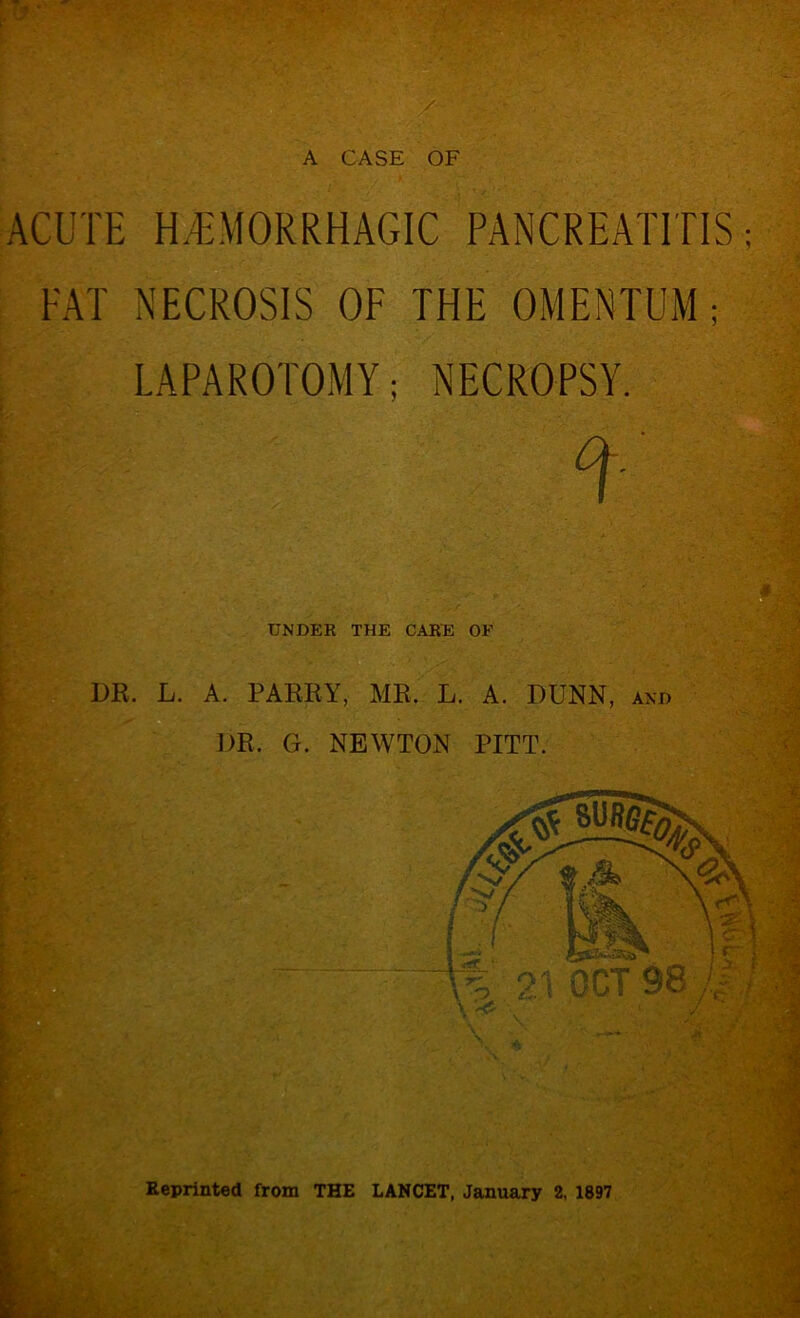 A CASE OF ACUTE HEMORRHAGIC PANCREATITIS; FAT NECROSIS OF THE OMENTUM ; LAPAROTOMY; NECROPSY. UNDER THE CARE OF DK. L. A. PARRY, MR. L. A. DUNN, and DR. G. NEWTON PITT. Eeprinted from THE LANCET, January 2, 1897