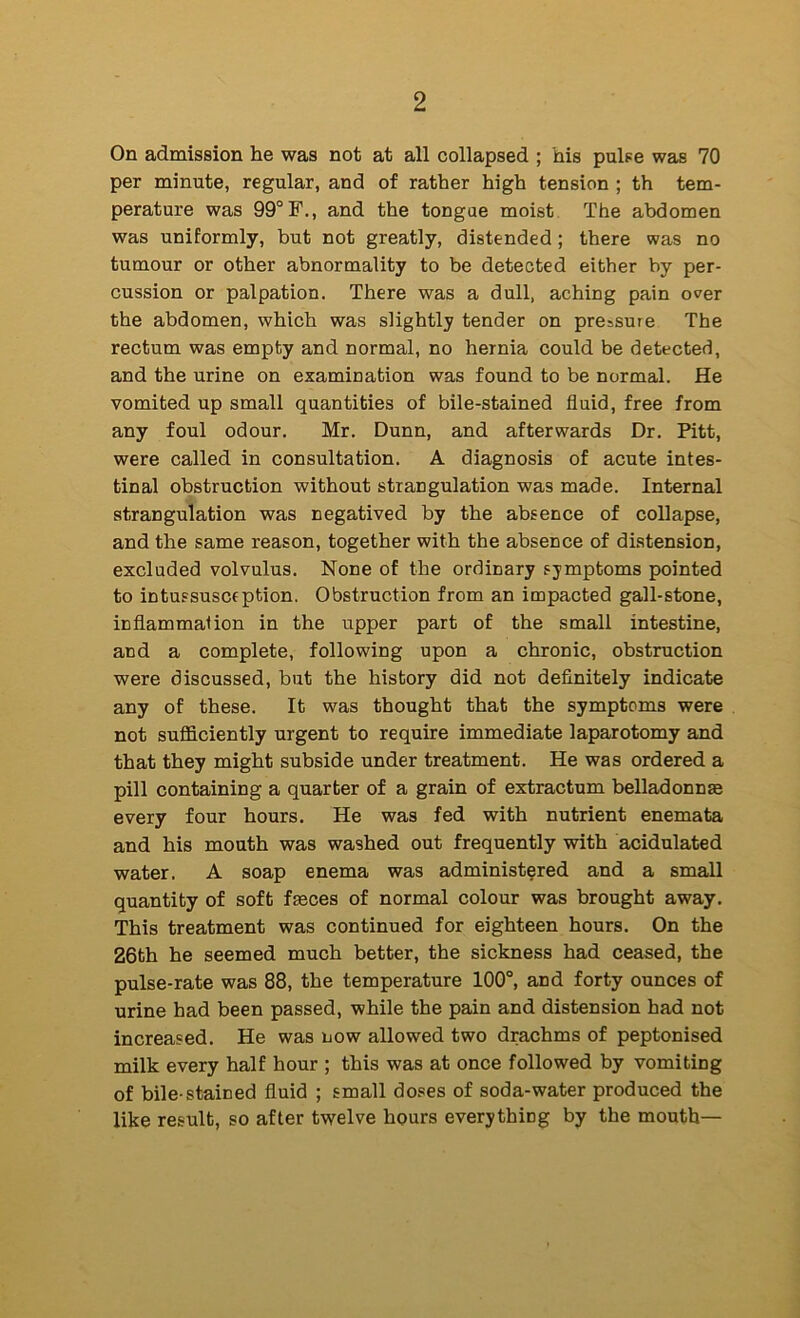 On admission he was not at all collapsed ; his pulse was 70 per minute, regular, and of rather high tension ; th tem- perature was 99“ F., and the tongue moist The abdomen was uniformly, but not greatly, distended ; there was no tumour or other abnormality to be detected either by per- cussion or palpation. There was a dull, aching pain over the abdomen, which was slightly tender on pressure The rectum was empty and normal, no hernia could be detected, and the urine on examination was found to be normal. He vomited up small quantities of bile-stained fluid, free from any foul odour. Mr. Dunn, and afterwards Dr. Pitt, were called in consultation. A diagnosis of acute intes- tinal obstruction without strangulation was made. Internal strangulation was negatived by the absence of collapse, and the same reason, together with the absence of distension, excluded volvulus. None of the ordinary symptoms pointed to intussuscsption. Obstruction from an impacted gall-stone, inflammalion in the upper part of the small intestine, and a complete, following upon a chronic, obstruction were discussed, but the history did not definitely indicate any of these. It was thought that the symptoms were not sufficiently urgent to require immediate laparotomy and that they might subside under treatment. He was ordered a pill containing a quarter of a grain of extractum belladonnse every four hours. He was fed with nutrient enemata and his mouth was washed out frequently with acidulated water. A soap enema was administered and a small quantity of soft fmces of normal colour was brought away. This treatment was continued for eighteen hours. On the 26th he seemed much better, the sickness had ceased, the pulse-rate was 88, the temperature 100°, and forty ounces of urine had been passed, while the pain and distension had not increased. He was now allowed two drachms of peptonised milk every half hour ; this was at once followed by vomiting of bile-stained fluid ; small doses of soda-water produced the like result, so after twelve hours everything by the mouth—