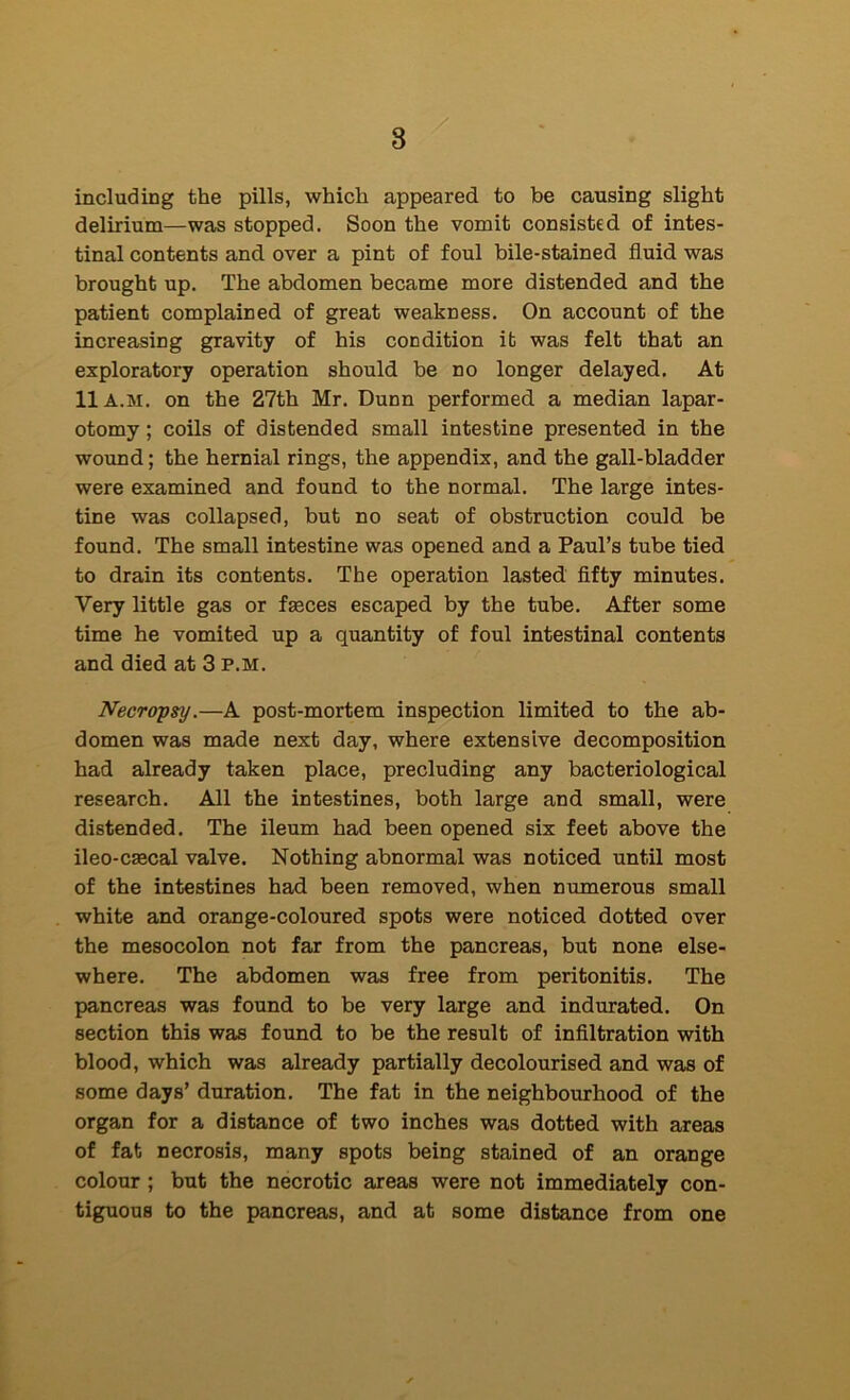 including the pills, which appeared to be causing slight delirium—was stopped. Soon the vomit consisted of intes- tinal contents and over a pint of foul bile-stained fluid was brought up. The abdomen became more distended and the patient complained of great weakness. On account of the increasing gravity of his condition it was felt that an exploratory operation should be no longer delayed. At 11 A.M. on the 27th Mr. Dunn performed a median lapar- otomy ; coils of distended small intestine presented in the wound; the hernial rings, the appendix, and the gall-bladder were examined and found to the normal. The large intes- tine was collapsed, but no seat of obstruction could be found. The small intestine was opened and a Paul’s tube tied to drain its contents. The operation lasted fifty minutes. Very little gas or faeces escaped by the tube. After some time he vomited up a quantity of foul intestinal contents and died at 3 P.M. Necropsy.—A post-mortem inspection limited to the ab- domen was made next day, where extensive decomposition had already taken place, precluding any bacteriological research. All the intestines, both large and small, were distended. The ileum had been opened six feet above the ileo-caecal valve. Nothing abnormal was noticed until most of the intestines had been removed, when numerous small white and orange-coloured spots were noticed dotted over the mesocolon not far from the pancreas, but none else- where. The abdomen was free from peritonitis. The pancreas was found to be very large and indurated. On section this was found to be the result of infiltration with blood, which was already partially decolourised and was of some days’ duration. The fat in the neighbourhood of the organ for a distance of two inches was dotted with areas of fat necrosis, many spots being stained of an orange colour ; but the necrotic areas were not immediately con- tiguous to the pancreas, and at some distance from one