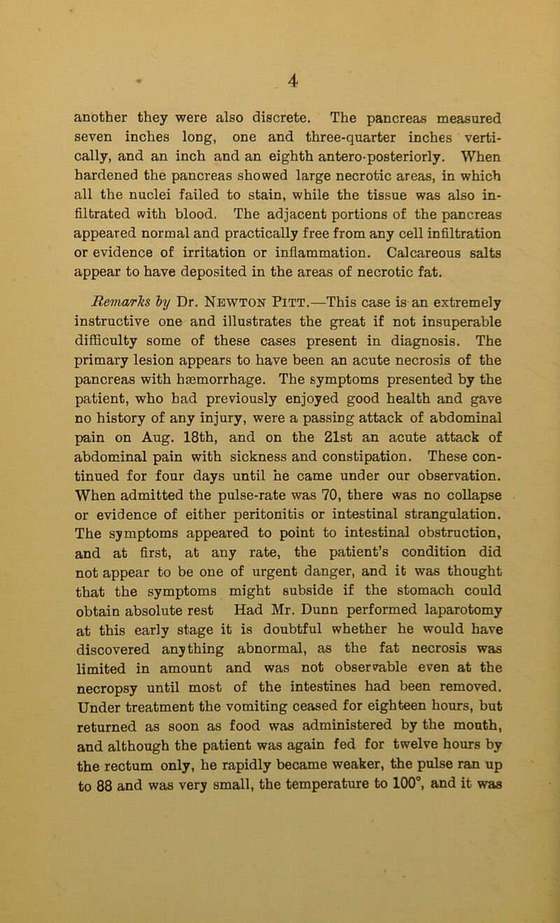 another they were also discrete. The pancreas measured seven inches long, one and three-quarter inches verti- cally, and an inch and an eighth antero-posteriorly. When hardened the pancreas showed large necrotic areas, in which all the nuclei failed to stain, while the tissue was also in- filtrated with blood. The adjacent portions of the pancreas appeared normal and practically free from any cell infiltration or evidence of irritation or inflammation. Calcareous salts appear to have deposited in the areas of necrotic fat. RemarTis hy Dr. Newton Pitt.—This case is an extremely instructive one and illustrates the great if not insuperable difficulty some of these cases present in diagnosis. The primary lesion appears to have been an acute necrosis of the pancreas with haamorrhage. The symptoms presented by the patient, who had previously enjoyed good health and gave no history of any injury, were a passing attack of abdominal pain on Aug. 18th, and on the 21st an acute attack of abdominal pain with sickness and constipation. These con- tinued for four days until he came under our observation. When admitted the pulse-rate was 70, there was no collapse or evidence of either peritonitis or intestinal strangulation. The symptoms appeared to point to intestinal obstruction, and at first, at any rate, the patient’s condition did not appear to be one of urgent danger, and it was thought that the symptoms might subside if the stomach could obtain absolute rest Had Mr. Dunn performed laparotomy at this early stage it is doubtful whether he would have discovered anything abnormal, as the fat necrosis was limited in amount and was not obser^^able even at the necropsy until most of the intestines had been removed. Under treatment the vomiting ceased for eighteen hours, but returned as soon as food was administered by the mouth, and although the patient was again fed for twelve hours by the rectum only, he rapidly became weaker, the pulse ran up to 88 and was very small, the temperature to lOO”, and it was