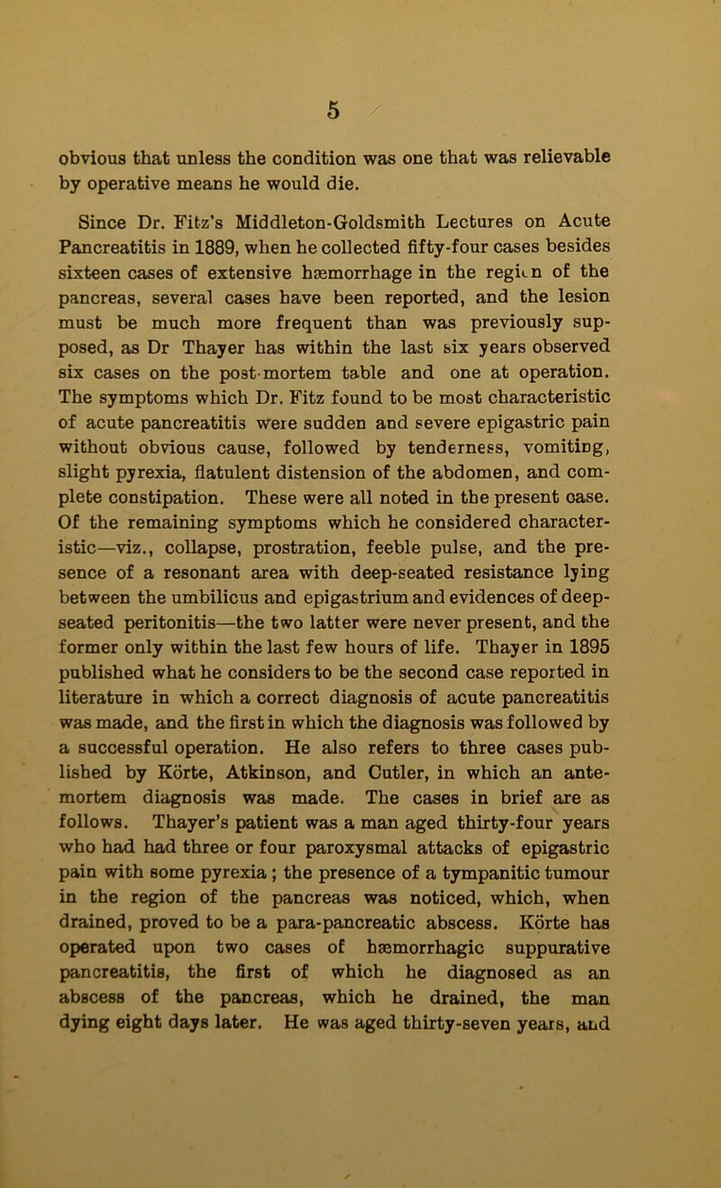 obvious that unless the condition was one that was relievable by operative means he would die. Since Dr. Fitz’s Middleton-Goldsmith Lectures on Acute Pancreatitis in 1889, when he collected fifty-four cases besides sixteen cases of extensive hasmorrhage in the regkn of the pancreas, several cases have been reported, and the lesion must be much more frequent than was previously sup- posed, as Dr Thayer has within the last six years observed six cases on the post-mortem table and one at operation. The symptoms which Dr. Fitz found to be most characteristic of acute pancreatitis were sudden and severe epigastric pain without obvious cause, followed by tenderness, vomiting, slight pyrexia, flatulent distension of the abdomen, and com- plete constipation. These were all noted in the present case. Of the remaining symptoms which he considered character- istic—viz., collapse, prostration, feeble pulse, and the pre- sence of a resonant area with deep-seated resistance lying between the umbilicus and epigastrium and evidences of deep- seated peritonitis—the two latter were never present, and the former only within the last few hours of life. Thayer in 1895 published what he considers to be the second case reported in literature in which a correct diagnosis of acute pancreatitis was made, and the first in which the diagnosis was followed by a successful operation. He also refers to three cases pub- lished by Korte, Atkinson, and Cutler, in which an ante- mortem diagnosis was made. The cases in brief are as follows. Thayer’s patient was a man aged thirty-four years who had had three or four paroxysmal attacks of epigastric pain with some pyrexia; the presence of a tympanitic tumour in the region of the pancreas was noticed, which, when drained, proved to be a para-pancreatic abscess. Korte has operated upon two cases of haemorrhagic suppurative pancreatitis, the first of which he diagnosed as an abscess of the pancreas, which he drained, the man dying eight days later. He was aged thirty-seven years, and