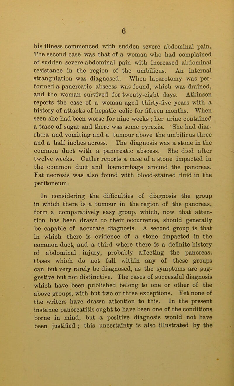 his illness commenced with sudden severe abdominal pain. The second case was that of a woman who had complained of sudden severe abdominal pain with increased abdominal resistance in the region of the umbilicus. An internal strangulation was diagnosed. When laparotomy was per- formed a pancreatic abscess was found, which was drained, and the woman survived for twenty-eight days. Atkinson reports the case of a woman aged thirty-five years with a history of attacks of hepatic colic for fifteen months. When seen she had been worse for nine weeks ; her urine contained a trace of sugar and there was some pyrexia. She had diar- rhoea and vomiting and a tumour above the umbilicus three and a half inches across. The diagnosis was a stone in the common duct with a pancreatic abscess. She died after twelve weeks. Cutler reports a case of a stone impacted in the common duct and haemorrhage around the pancreas. Fat necrosis was also found with blood-stained fluid in the peritoneum. In considering the diflficulties of diagnosis the group in which there is a tumour in the region of the pancreas, form a comparatively easy group, which, now that atten- tion has been drawn to their occurrence, should generally be capable of accurate diagnosis. A second group is that in which there is evidence of a stone impacted in the common duct, and a third where there is a definite history of abdominal injury, probably affecting the pancreas. Cases which do not fall within any of these groups can but very rarely be diagnosed, as the symptoms are sug- gestive but not distinctive. The cases of successful diagnosis which have been published belong to one or other of the above groups, with but two or three exceptions. Yet none of the writers have drawn attention to this. In the present instance pancreatitis ought to have been one of the conditions borne in mind, but a positive diagnosis would not have been justified ; this uncertainty is also illustrated hy the