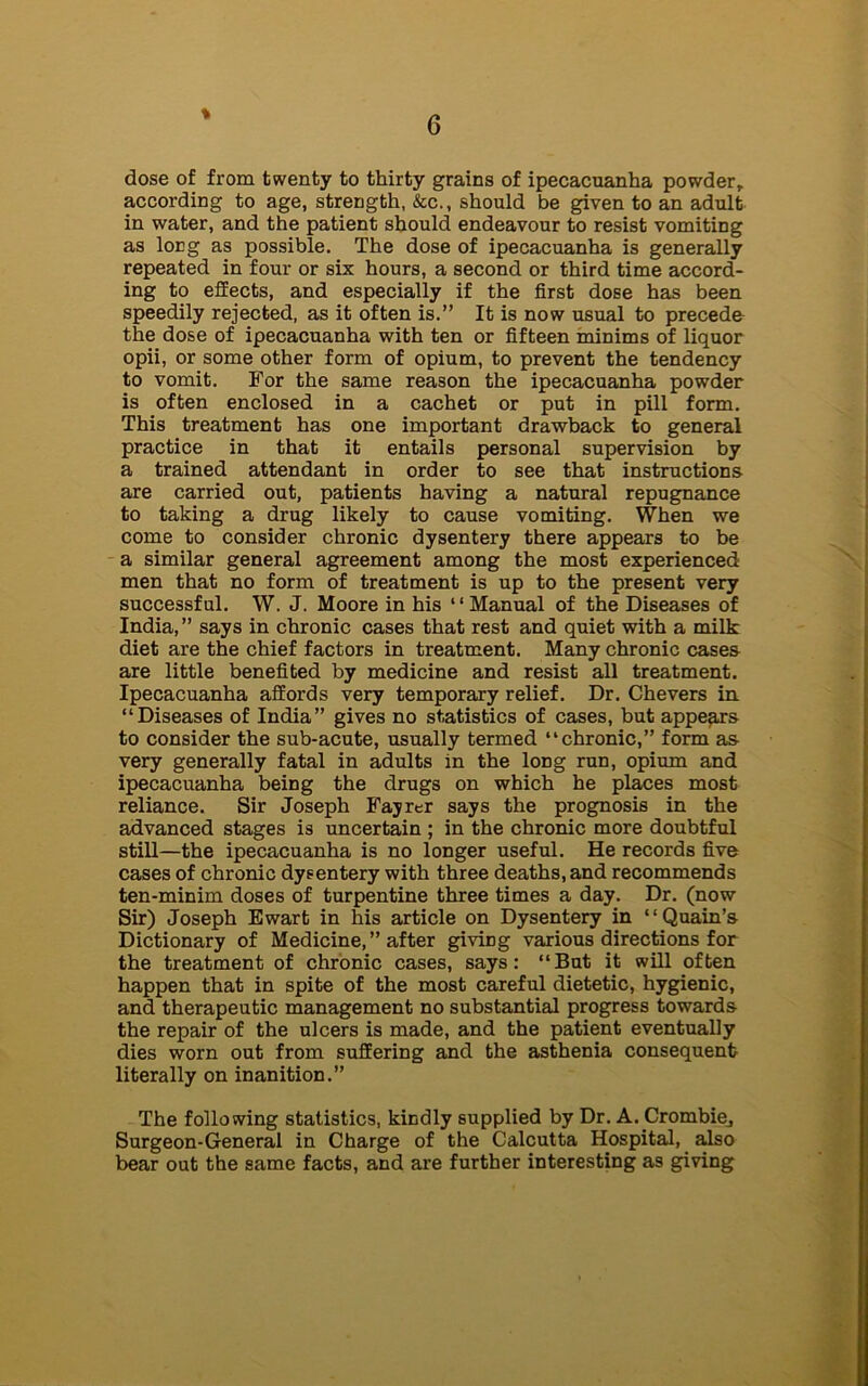 % dose of from twenty to thirty grains of ipecacuanha powder, according to age, strength, &c., should be given to an adult in water, and the patient should endeavour to resist vomiting as long as possible. The dose of ipecacuanha is generally repeated in four or six hours, a second or third time accord- ing to effects, and especially if the first dose has been speedily rejected, as it often is.” It is now usual to precede the dose of ipecacuanha with ten or fifteen minims of liquor opii, or some other form of opium, to prevent the tendency to vomit. For the same reason the ipecacuanha powder is often enclosed in a cachet or put in pill form. This treatment has one important drawback to general practice in that it entails personal supervision by a trained attendant in order to see that instructions are carried out, patients having a natural repugnance to taking a drug likely to cause vomiting. When we come to consider chronic dysentery there appears to be a similar general agreement among the most experienced men that no form of treatment is up to the present very successful. W. J. Moore in his “Manual of the Diseases of India,” says in chronic cases that rest and quiet with a milk diet are the chief factors in treatment. Many chronic cases are little benefited by medicine and resist all treatment. Ipecacuanha affords very temporary relief. Dr. Chevers in. “Diseases of India” gives no statistics of cases, but appears to consider the sub-acute, usually termed “chronic,” form as very generally fatal in adults in the long run, opium and ipecacuanha being the drugs on which he places most reliance. Sir Joseph Fayrer says the prognosis in the advanced stages is uncertain ; in the chronic more doubtful still—the ipecacuanha is no longer useful. He records five cases of chronic dysentery with three deaths, and recommends ten-minim doses of turpentine three times a day. Dr. (now Sir) Joseph Ewart in his article on Dysentery in “Quain’s Dictionary of Medicine, ” after giving various directions for the treatment of chronic cases, says: “But it will often happen that in spite of the most careful dietetic, hygienic, and therapeutic management no substantial progress towards the repair of the ulcers is made, and the patient eventually dies worn out from suffering and the asthenia consequent literally on inanition.” The following statistics, kindly supplied by Dr. A. Crombiej Surgeon-General in Charge of the Calcutta Hospital, also bear out the same facts, and are further interesting as giving
