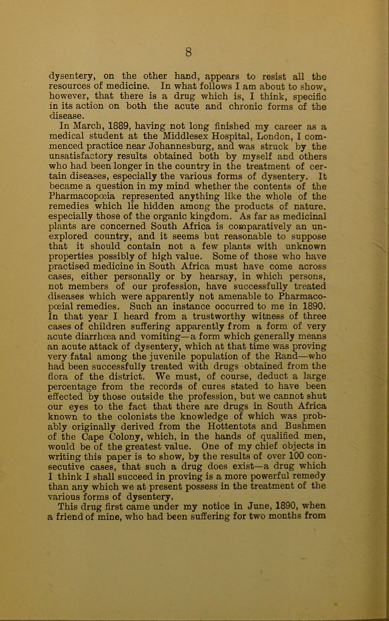 dysentery, on the other hand, appears to resist all the resources of medicine. In what follows I am about to show, however, that there is a drug which is, I think, specific in its action on both the acute and chronic forms of the disease. In March, 1889, having not long finished my career as a medical student at the Middlesex Hospital, London, I com- menced practice near Johannesburg, and was struck by the unsatisfactory results obtained both by myself and others who had been longer in the country in the treatment of cer- tain diseases, especially the various forms of dysentery. It became a question in my mind whether the contents of the Pharmacopoeia represented anything like the whole of the remedies which lie hidden among the products of nature, especially those of the organic kingdom. As far as medicinal plants are concerned South Africa is comparatively an un- explored country, and it seems but reasonable to suppose that it should contain not a few plants with unknown properties possibly of high value. Some of those who have practised medicine in South Africa must have come across cases, either personally or by hearsay, in which persons, not members of our profession, have successfully treated diseases which were apparently not amenable to Pharmaco- pceial remedies. Such an instance occurred to me in 1890. In that year I heard from a trustworthy witness of three cases of children suffering apparently from a form of very acute diarrhoea and vomiting—a form which generally means an acute attack of dysentery, which at that time was proving very fatal among the juvenile population of the Rand—who had been successfully treated with drugs obtained from the flora of the district. We must, of course, deduct a large percentage from the records of cures stated to have been effected by those outside the profession, but we cannot shut our eyes to the fact that there are drugs in South Africa known to the colonists the knowledge of which was prob- ably originally derived from the Hottentots and Bushmen of the Cape Colony, which, in the hands of qualified men, would be of the greatest value. One of my chief objects in writing this paper is to show, by the results of over 100 con- secutive cases, that such a drug does exist—a drug which I think I shall succeed in proving is a more powerful remedy than any which we at present possess in the treatment of the various forms of dysentery. This drug first came under my notice in June, 1890, when a friend of mine, who had been suffering for two months from