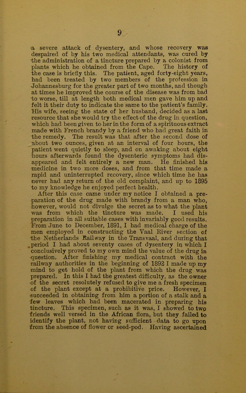 a severe attack of dysentery, and whose recovery was despaired of by his two medical attendants, was cured by the administration of a tincture prepared by a colonist from plants which he obtained from the Cape. The history of the case is briefly this. The patient, aged forty-eight years, had been treated by two members of the profession in Johannesburg for the greater part of two months, and though at times he improved the course of the disease was from bad to worse, till at length both medical men gave him up and felt it their duty to indicate the same to the patient’s family. His wife, seeing the state of her husband, decided as a last resource that she would try the effect of the drug in question, which had been given to her in the form of a spirituous extract made with French brandy by a friend who had great faith in the remedy. The result was that after the second dose of about two ounces, given at an interval of four hours, the patient went quietly to sleep, and on awaking about eight hours afterwards found the dysenteric symptoms had dis- appeared and felt entirely a new man. He finished his medicine in two more doses, and from that time made a rapid and uninterrupted recovery, since which time he has never had any return of the old complaint, and up to 1895 to my knowledge he enjoyed perfect health. After this case came under my notice I obtained a pre- paration of the drug made with brandy from a man who, however, would not divulge the secret as to what the plant was from which the tincture was made. I used his preparation in all suitable cases with invariably good results. From June to December, 1891, I had medical charge of the men employed in constructing the Yaal River section of the Netherlands Railway in the Transvaal, and during that .period I had about seventy cases of dysentery in which I conclusively proved to my own mind the value of the drug in •question. After finishing my medical contract with the railway authorities in the beginning of 1892 I made up my mind to get hold of the plant from which the drug was prepared. In this I had the greatest difficulty, as the owner of the secret resolutely refused to give me a fresh specimen of the plant except at a prohibitive price. However, I succeeded in obtaining from him a portion of a stalk and a few leaves which had been macerated in preparing his tincture. This specimen, such as it was, I showed to two friends well versed in the African flora, but they failed to identify the plant, not having sufficient data to go upon from the absence of flower or seed-pod. Having ascertained