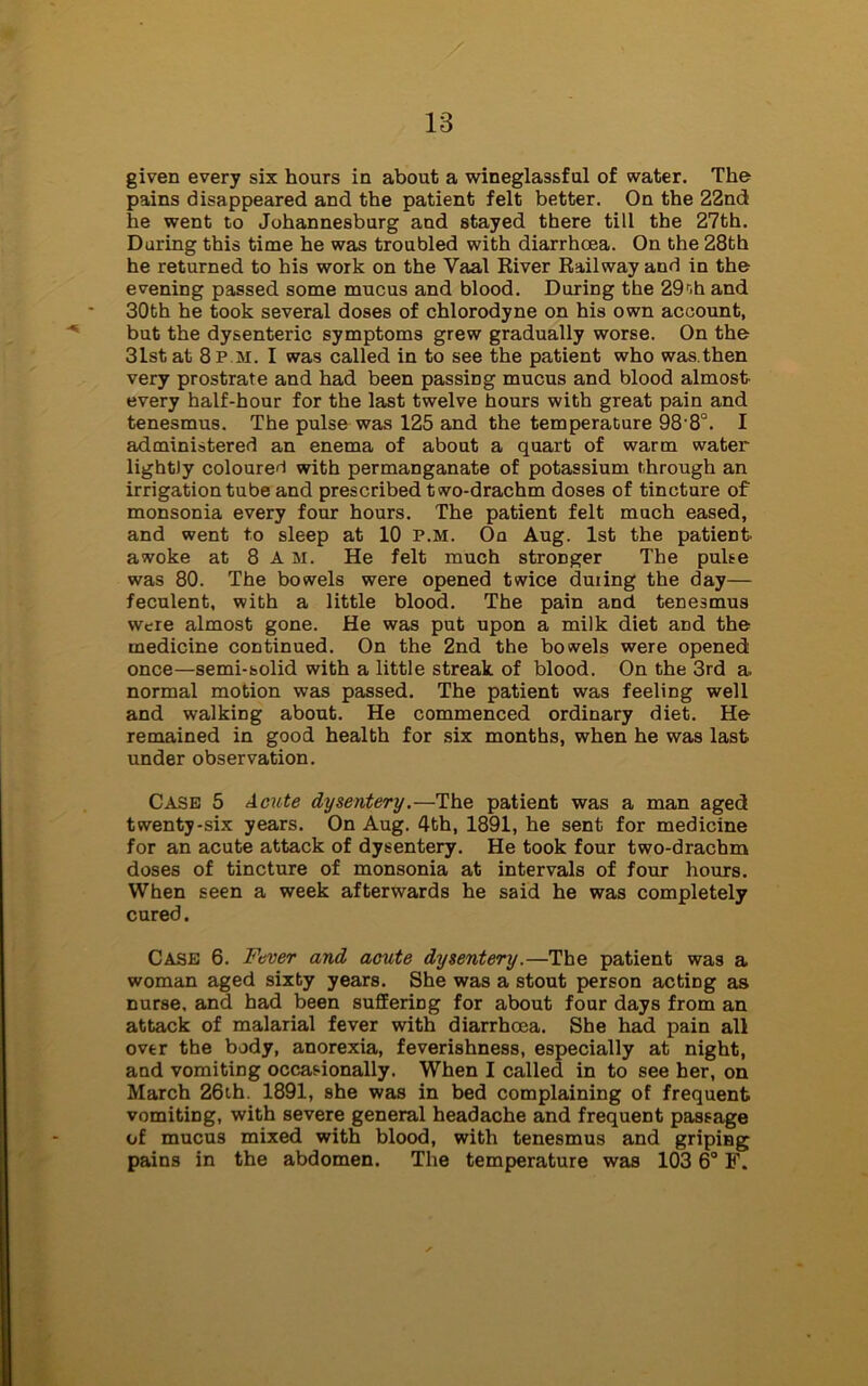 given every six hours in about a wineglassful of water. The pains disappeared and the patient felt better. On the 22nd he went to Johannesburg and stayed there till the 27th. During this time he was troubled with diarrhoea. On the 28th he returned to his work on the Yaal River Railway and in the evening passed some mucus and blood. During the 29r.b and 30th he took several doses of chlorodyne on his own account, but the dysenteric symptoms grew gradually worse. On the 31st at 8p m. I was called in to see the patient who was.then very prostrate and had been passing mucus and blood almost- every half-hour for the last twelve hours with great pain and tenesmus. The pulse was 125 and the temperature 98 8°. I administered an enema of about a quart of warm water lightly coloured with permanganate of potassium through an irrigation tube and prescribed two-drachm doses of tincture of monsonia every four hours. The patient felt much eased, and went to sleep at 10 p.m. Oq Aug. 1st the patient- awoke at 8 A M. He felt much stronger The pulse was 80. The bowels were opened twice during the day— feculent, with a little blood. The pain and tenesmus were almost gone. He was put upon a milk diet and the medicine continued. On the 2nd the bowels were opened once—semi-solid with a little streak of blood. On the 3rd a. normal motion was passed. The patient was feeling well and walking about. He commenced ordinary diet. He remained in good health for six months, when he was last under observation. Case 5 Acute dysentery.—The patient was a man aged twenty-six years. On Aug. 4th, 1891, he sent for medicine for an acute attack of dysentery. He took four two-drachm doses of tincture of monsonia at intervals of four hours. When seen a week afterwards he said he was completely cured. Case 6. Fever and acute dysentery.—The patient was a woman aged sixty years. She was a stout person acting as nurse, and had been suffering for about four days from an attack of malarial fever with diarrhoea. She had pain all over the body, anorexia, feverishness, especially at night, and vomiting occasionally. When I called in to see her, on March 26th. 1891, she was in bed complaining of frequent vomiting, with severe general headache and frequent passage of mucus mixed with blood, with tenesmus and griping pains in the abdomen. The temperature was 103 6° F.