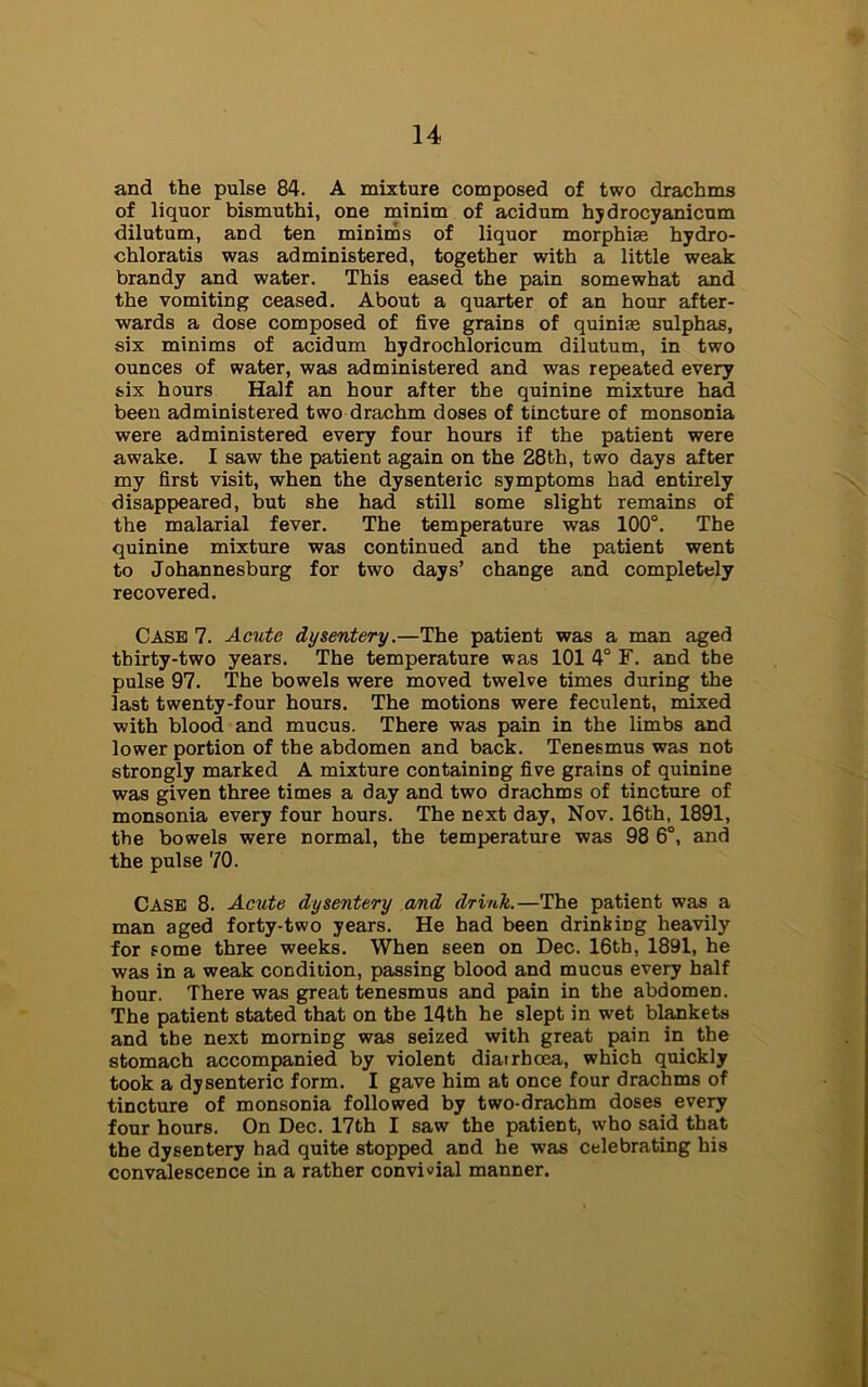 and the pulse 84. A mixture composed of two drachms of liquor bismuthi, one minim of acidum hydrocyanicum dilutum, and ten minims of liquor morphise hydro- chloratis was administered, together with a little weak brandy and water. This eased the pain somewhat and the vomiting ceased. About a quarter of an hour after- wards a dose composed of five grains of quinise sulphas, six minims of acidum hydrochloricum dilutum, in two ounces of water, was administered and was repeated every six hours Half an hour after the quinine mixture had been administered two drachm doses of tincture of monsonia were administered every four hours if the patient were awake. I saw the patient again on the 28th, two days after my first visit, when the dysenteiic symptoms had entirely disappeared, but she had still some slight remains of the malarial fever. The temperature was 100°. The quinine mixture was continued and the patient went to Johannesburg for two days’ change and completely recovered. Case 7. Acute dysentery.—The patient was a man aged tbirty-two years. The temperature was 101 4° F. and the pulse 97. The bowels were moved twelve times during the last twenty-four hours. The motions were feculent, mixed with blood and mucus. There was pain in the limbs and lower portion of the abdomen and back. Tenesmus was not strongly marked A mixture containing five grains of quinine was given three times a day and two drachms of tincture of monsonia every four hours. The next day, Nov. 16th, 1891, the bowels were normal, the temperature was 98 6°, and the pulse 70. Case 8. Acute dysentery and drink.—The patient was a man aged forty-two years. He bad been drinkiDg heavily for some three weeks. When seen on Dec. 16th, 1891, he was in a weak condition, passing blood and mucus every half hour. There was great tenesmus and pain in the abdomen. The patient stated that on the 14th he slept in wet blankets and the next morniDg was seized with great pain in the stomach accompanied by violent diarrhoea, which quickly took a dysenteric form. I gave him at once four drachms of tincture of monsonia followed by two-drachm doses every four hours. On Dec. 17th I saw the patient, who said that the dysentery had quite stopped and he was celebrating his convalescence in a rather convivial manner.