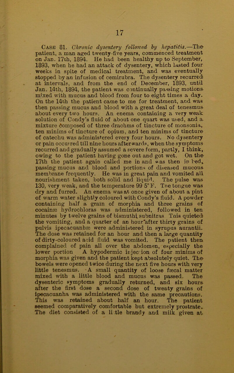 Case 81. Chronic dysentery followed by hepatitis.—The- patient, a man aged twenty-five years, commenced treatment on Jan. 17ch, 1894. He had been healthy up to September, 1893, when he had an attack of dysentery, which lasted four weeks in spite of medical treatment, and was eventually stopped by an infusion of cemirubra. The dysentery recurred at intervals, and from the end of December, 1893, until Jan. 14th, 1894, the patient was continually passing motions- mixed with mucus and blood from four to eight times a day. On the 14th the patient came to me for treatment, and was then passing mucus and blood with a great deal of tenesmus about every two hours. An enema containing a very weak solution of Condy’s fluid of about one quart was used, and a-, mixture Composed of three drachms of tincture of monsonia, ten minims of tincture of opium, and ten minims of tincture of catechu was administered every four hours. No dysentery or pain occurred till nine hours afterwards, when the symptoms recurred and gradually assumed a severe form, partly, I think, owing to the patient having gone out and got wet. On the 17th the patient again called me in and »as then in bed,, passing mucus and blood and portions of diseased mucous membrane frequently. He was in great pain and vomited all nourishment taken, both solid and liquid. The pulse was 130, very weak, and the temperature 99 5°F. Tne tongue was dry and furred. An enema was at once given of about a pint of warm water slightly coloured with Condy’s fluid. A powder containing half a grain of morphia and three grains of cocainse hydrochloras was administered, followed in ten minutes by twelve grains of bismuth! subnitras Tnis quieted the vomiting, and a quarter of an hour'after thirty grains of pul vis ipecacuanhas were administered in syrupus aurantii. The dose was retained for an hour and then a large quantity of dirty-coloured acid fluid was vomited. The patient then complained of pain all over the abdomen, especially the lower portion A hypodermic iojec ion of four minims of morphia was given and the patient kept absolutely quiet. The- bowels were opened twice during the next five hours with very little tenesmus. A small quantity of loose faecal matter mixed with a little blood and mucus was passed. The dysenteric symptoms gradually returned, and six hours after the first dose a second dose of twenty grains of ipecacuanha was administered with the same precautions. This was retained about half an hour. The patient seemed comparatively comfortable but extremely prostrate- The diet consisted of a li tie brandy and milk given at