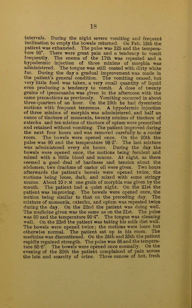 intervals. During the night severe vomiting and frequent inclination to empty the bowels returned. On Feb. 18th the patient was exhausted. The pulse was 125 and the tempera- ture 98*. There were great pain and a tendency to vomit frequently. The enema of the 17th was repeated and a hypodermic injection of three minims of morphia was administered. The tongue was still coated with dirty white fur. During the day a gradual improvement was made in the patient’s general condition. The vomiting ceased, but ■v-ery little food was taken, a very small quantity of liquid even producing a tendency to vomit. A dose of twenty grains of ipecacuanha was given in the afternoon with the same precautions as previously. Vomiting occurred in about three-quarters of an hour. On the 19th he had dysenteric motions with frequent tenesmus. A hypodermic injection of three minims of morphia was administered, and half an ounce of tincture of monsonia, twenty minims of tincture of •catechu and ten minims of tincture of opium were prescribed •and retained without vomiting. The patient improved during the next four hours and was removed carefully to a cooler room. The bowels were opened once. On the 20bh the pulse was 90 and the temperature 98'2°. The last mixture was administered every six hours. During the day the bowels were opened once, the motions being feculent and mixed with a little blood and mucus. At night, as there •seemed a good deal of hardness and tension about the abdomen, two drachms of castor oil were given. Two hours afterwards the patient’s bowels were opened twice, the motions being loose, dark, and mixed with some stringy mucus. About 10 p.m one grain of morphia was given by the mouth. The patient had a quiet night. On the 21st the patient was improving. The bowels were opened once, the motion being similar to that on the preceding day. The mixture of monsonia, catechu, and opium was repeated twice during the day. On the 22nd the patient was doing well. The medicine given was the same as on the 21st. The pulse was 80 and the temperature 984*. The tongue was cleaning well. On the 23rd the patient was taking his milk diet well. The bowels were opened twice; the motions were loose but otherwise normal. The patient sat up in his room. The medicine was discontinued. On the 24th and 25th the patient rapidly regained strength. The pulse was 86 and the tempera- ture 98-6°. The bowels were opened once normally. On the evening of the 25th the patient complained of pain across the loin and scarcity of urine. Three ounces of hot, fresh