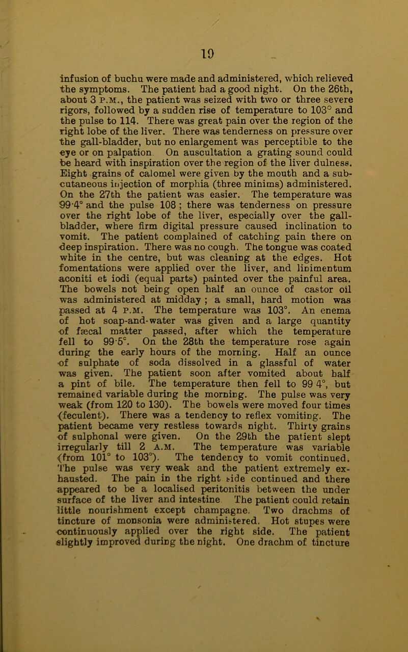 infusion of buchu were made and administered, which relieved the symptoms. The patient had a good night. On the 26th, about 3 p.m., the patient was seized with two or three severe rigors, followed by a sudden rise of temperature to 103° and the pulse to 114. There was great pain over the region of the right lobe of the liver. There was tenderness on pressure over the gall-bladder, but no enlargement was perceptible to the eye or on palpation On auscultation a grating sound could be heard with inspiration over the region of the liver dulness. Eight grains of calomel were given by the mouth and a sub- cutaneous injection of morphia (three minims) administered. On the 27th the patient was easier. The temperature was 99-4° and the pulse 108 ; there was tenderness on pressure over the right lobe of the liver, especially over the gall- bladder, where firm digital pressure caused inclination to vomit. The patient complained of catching pain there on deep inspiration. There was no cough. The tongue was coated white in the centre, but was cleaning at the edges. Hot fomentations were applied over the liver, and linimentum aconiti et iodi (equal parts) painted over the painful area. The bowels not beiDg open half an ounce of castor oil was administered at midday ; a small, hard motion was passed at 4 p.m. The temperature was 103°. An enema of hot soap-and-water was given and a large quantity -of faecal matter passed, after which the temperature fell to 99'5C. On the 28th the temperature rose again during the early hours of the morning. Half an ounce of sulphate of soda dissolved in a glassful of water was given. The patient soon after vomited about half a pint of bile. The temperature then fell to 99 4°, but remained variable during the morniDg. The pulse was very weak (from 120 to 130). The bowels were moved four times {feculent). There was a tendency to reflex vomiting. The patient became very restless towards night. Thirty grains of sulphonal were given. On the 29bh the patient slept irregularly till 2 a.m. The temperature was variable (from 101° to 103°). The tendency to vomit continued. The pulse was very weak and the patient extremely ex- hausted. The pain in the right tide continued and there appeared to be a localised peritonitis between the under surface of the liver and intestine The patient could retain little nourishment except champagne. Two drachms of tincture of monsonia were administered. Hot stupes were continuously applied over the right side. The patient slightly improved during the night. One drachm of tincture