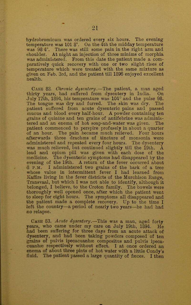 hydrobromicum was ordered every six hours. The evening temperature was L01 8°. On the 4th the midday temperature was 98 4°. There was still some pain in the right arm and shoulder. At night an injection of three minims of morphia was administered. From this date the patient made a com- paratively quick recovery with one or two slight rises of temperature which were treated with the same mixture as given on Feb. 3rd, and the patient till 1896 enjoyed excellent nealth. Case 82. Chronic dysentery.—The patient, a man aged thirty years, had suffered from dysentery in India. On July 17th, 1894, his temperature was 104° and the pulse 98. The tongue was dry and furred. The skin was dry. The patient suffered from acute dysenteric pains and passed mucus and blood every half-hour. A powder containing ten grains of quinine and ten grains of antifebrine was adminis- tered and an enema of hot soap-and-water was given. The patient commenced to perspire profusely in about a quarter of an hour. The pain became much relieved. Four hours afterwards three drachms of tincture of monsonia were administered and repeated every four hours. The dysentery was much relieved, but continued slightly till the 19th. A lead and opium pill was given with each dose of the medicine. The dysenteric symptoms had disappeared by the evening of the 19th. A return of the fever occurred about 8 p.m. I administered two grains of the bark of a tree whose value in intermittent fever I had learned from Kaffirs living in the fever districts of the Murchison Range, Transvaal, but which I was not able to identify, although it belonged, I believe, to the Croton family. The bowels were thoroughly well opened once, after which the patient went to sleep for eight hours. The symptoms all disappeared and the patient made a complete recovery. Up to the time I left the country—a period of nearly two years—he had had no relapse. CASE 83. Acute dysentery.—This was a man, aged forty years, who came under my care on July 19bh, 1894. He had been suffering for three days from an acute attack of dysentery, and had been taking powders composed of ten grains of pulvis ipecacuanha compositus and pulvis ipeca- cuanha respectively without effect. I at once ordered an enema of about three pints of hot water with a little Condy’s fluid. The patient passed a large quantity of fasces. I then