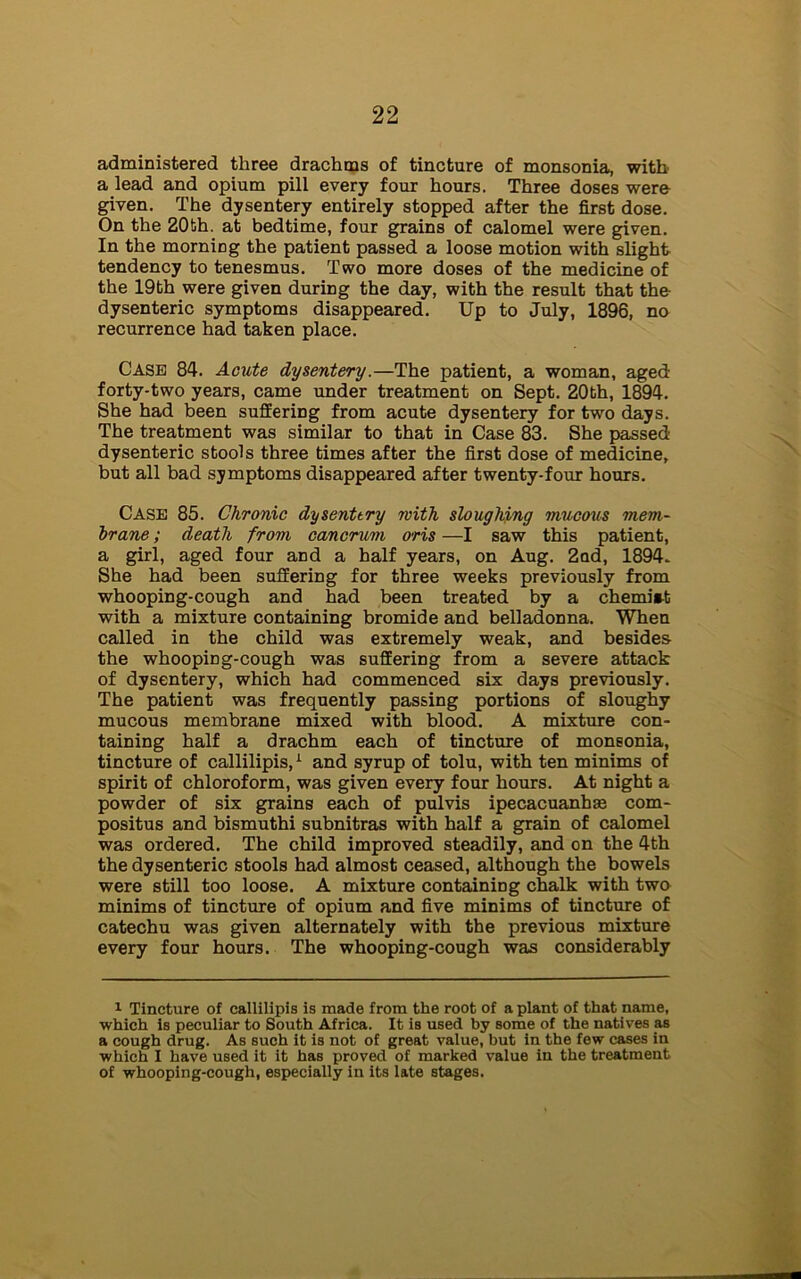 administered three drachms of tincture of monsonia, with a lead and opium pill every four hours. Three doses were given. The dysentery entirely stopped after the first dose. On the 20fch. at bedtime, four grains of calomel were given. In the morniDg the patient passed a loose motion with slight tendency to tenesmus. Two more doses of the medicine of the 19th were given during the day, with the result that the dysenteric symptoms disappeared. Up to July, 1896, no recurrence had taken place. Case 84. Acute dysentery.—The patient, a woman, aged forty-two years, came under treatment on Sept. 20bh, 1894. She had been suffering from acute dysentery for two days. The treatment was similar to that in Case 83. She passed dysenteric stools three times after the first dose of medicine, but all bad symptoms disappeared after twenty-four hours. Case 85. Chronic dy sent try with sloughing mucous mem- brane ; death from cancrum oris —I saw this patient, a girl, aged four and a half years, on Aug. 2nd, 1894. She had been suffering for three weeks previously from whooping-cough and had been treated by a chemiit with a mixture containing bromide and belladonna. When called in the child was extremely weak, and besides the whooping-cough was suffering from a severe attack of dysentery, which had commenced six days previously. The patient was frequently passing portions of sloughy mucous membrane mixed with blood. A mixture con- taining half a drachm each of tincture of monsonia, tincture of callilipis,1 and syrup of tolu, with ten minims of spirit of chloroform, was given every four hours. At night a powder of six grains each of pulvis ipecacuanha com- positus and bismuthi subnitras with half a grain of calomel was ordered. The child improved steadily, and on the 4th the dysenteric stools had almost ceased, although the bowels were still too loose. A mixture containing chalk with two minims of tincture of opium and five minims of tincture of catechu was given alternately with the previous mixture every four hours. The whooping-cough was considerably 1 Tincture of callilipis is made from the root of a plant of that name, which is peculiar to South Africa. It is used by some of the natives as a cough drug. As such it is not of great value, but in the few cases in which I have used it it has proved of marked value in the treatment of whooping-cough, especially in its late stages.