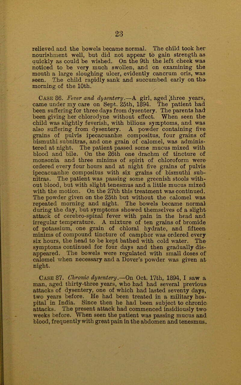 relieved and the bowels became normal. The child took her nourishment well, but did not appear to gain strength as quickly as could be wished. On the 9th the left cheek was noticed to be very much swollen, and on examining the mouth a large sloughing ulcer, evidently cancrum oris, was seen. The child rapidly sank and succumbed early on tha morning of the 10th. Case 86. Ftver and dysentery.—A girl, aged ,three years, came under my care on Sept. 25th, 1894. The patient had been suffering for three days from dysentery. The parents had been giving her chlorodyne without efEect. When seen the child was slightly feverish, with bilious symptoms, and was also suffering from dysentery. A powder containing five grains of pulvis ipecacuanhas compositus, four grains of bismuthi subnitras, and one grain of calomel, was adminis- tered at night. The patient passed some mucus mixed with blood and bile. On the 26th one drachm of tincture of monsonia and three minims of spirit of chloroform were- ordered every four hours and at night five grains of pulvis ipecacuanhas compositus with six grains of bismuthi sub- nitras. The patient was passing some greenish stools with- out blood, but with slight tenesmus and a little mucus mixed with the motion. On the 27th this treatment was continued. The powder given on the 25th but without the calomel was repeated morning and night. The bowels became normal during the day, but symptoms showed themselves of a slight- attack of cerebro-spinal fever with pain in the head and irregular temperature. A mixture of ten grains of bromide of potassium, one grain of chloral hydrate, and fifteen minims of compound tincture of camphor was ordered every six hours, the head to be kept bathed with cold water. The symptoms continued for four days and then gradually dis- appeared. The bowels were regulated with small doses of calomel when necessary and a Dover’s powder was given at night. Case 87. Chronic dysentery .—On Oct. 17th, 1894, I saw a man, aged thirty-three years, who had had several previous attacks of dysentery, one of which had lasted seventy days, two years before. He had been treated in a military hos- pital in India. Since then he had been subject to chronic attacks. The present attack had commenced insidiously two weeks before. When seen the patient was passing mucus and blood, frequently with great pain in the abdomen and tenesmus.