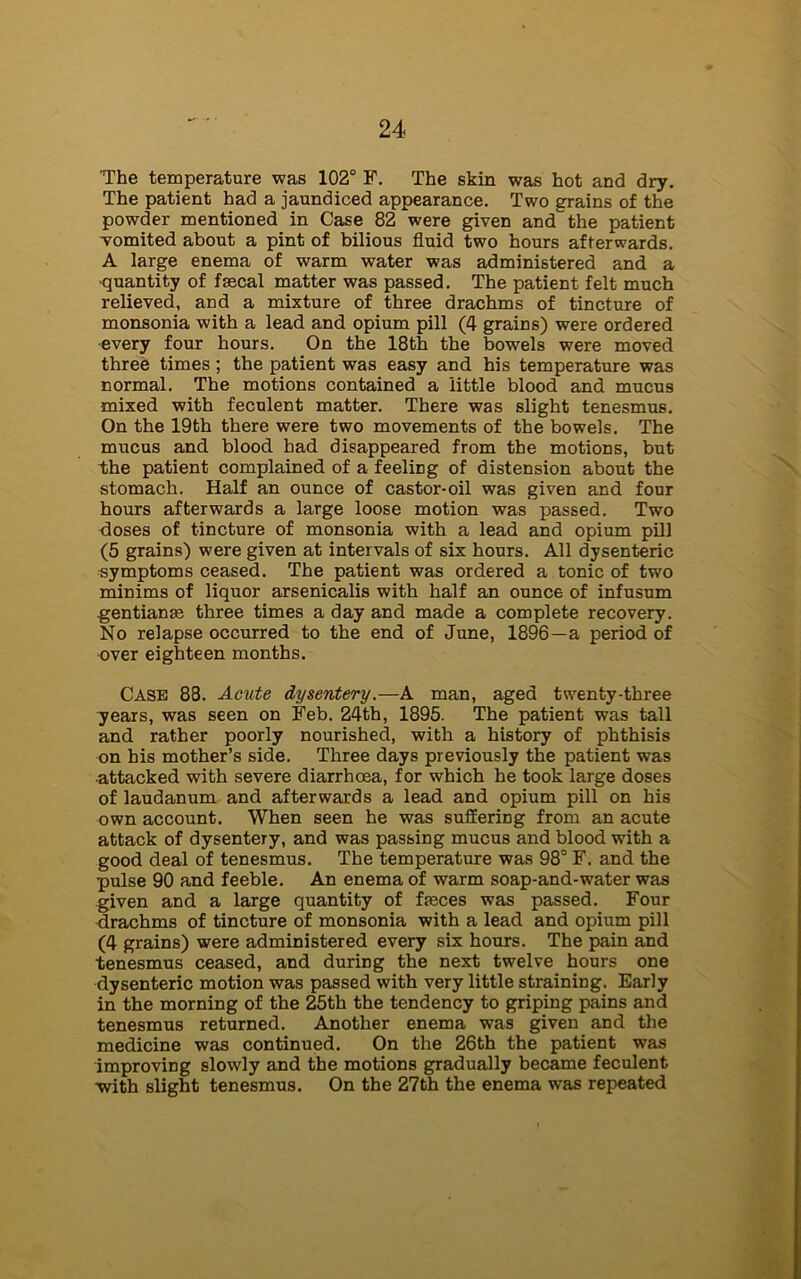 'The temperature was 102° F. The skin was hot and dry. The patient had a jaundiced appearance. Two grains of the powder mentioned in Case 82 were given and the patient womited about a pint of bilious fluid two hours afterwards. A large enema of warm water was administered and a ■quantity of fmcal matter was passed. The patient felt much relieved, and a mixture of three drachms of tincture of monsonia with a lead and opium pill (4 grains) were ordered every four hours. On the 18th the bowels were moved three times ; the patient was easy and his temperature was normal. The motions contained a little blood and mucus mixed with feculent matter. There was slight tenesmus. On the 19th there were two movements of the bowels. The mucus and blood had disappeared from the motions, but the patient complained of a feeliDg of distension about the stomach. Half an ounce of castor-oil was given and four hours afterwards a large loose motion was passed. Two doses of tincture of monsonia with a lead and opium pill (5 grains) were given at intervals of six hours. All dysenteric symptoms ceased. The patient was ordered a tonic of two minims of liquor arsenicalis with half an ounce of infusum gentianse three times a day and made a complete recovery. No relapse occurred to the end of June, 1896—a period of over eighteen months. Case 88. Acute dysentery .—A man, aged twenty-three years, was seen on Feb. 24th, 1895. The patient was tall and rather poorly nourished, with a history of phthisis on his mother’s side. Three days previously the patient was •attacked with severe diarrhoea, for which he took large doses of laudanum and afterwards a lead and opium pill on his own account. When seen he was suffering from an acute attack of dysentery, and was passing mucus and blood with a good deal of tenesmus. The temperature was 98° F. and the pulse 90 and feeble. An enema of warm soap-and-water was given and a large quantity of fteces was passed. Four drachms of tincture of monsonia with a lead and opium pill (4 grains) were administered every six hours. The pain and tenesmus ceased, and during the next twelve hours one dysenteric motion was passed with very little straining. Early in the morning of the 25th the tendency to griping pains and tenesmus returned. Another enema was given and the medicine was continued. On the 26th the patient was improving slowly and the motions gradually became feculent ■with slight tenesmus. On the 27th the enema was repeated