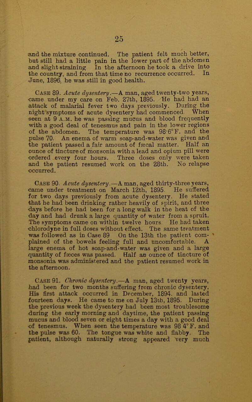 and the mixture continued. The patient felt much better, but still had a little pain in the lower part of the abdomen and slight straining In the afternoon he took a drive into the country, and from that time no recurrence occurred. In June, 1896, he was still in good health. Case 89. Acute dysentery.—A man, aged twenty-two years, ■came under my care on Feb. 27th, 1895. He had had an attack of malarial fever two days previously. During the night symptoms of acute dysentery had commenced When seen at 9 A.M. he was passing mucus and blood frequently with a good deal of tenesmus and pain in the lower regions of the abdomen. The temperature was 98-6°F. and the pulse 70. An enema of warm soap-and-water was given and the patient passed a fair amount of frecal matter. Half an ounce of tincture of monsonia with a lead and opium pill were ordered every four hours. Three doses only were taken and the patient resumed work on the 28th. No relapse occurred. Case 90. Acute dysentery.—A man, aged thirty-three years, came under treatment on March 12th, 1895 He suffered for two days previously from acute dysentery. He stated that he had been drinking rather heavily of spirit, and three days before he had been for a long walk in the heat of the day and had drunk a large quantity of water from a spruit. The symptoms came on within twelve hours. He had taken •chlorodyne in full doses without effect. The same treatment was followed as in Case 89 On the 13th the patient com- ' plained of the bowels feeling full and uncomfortable. A large enema of hot soap-and-water was given and a large quantity of fames was passed. Half an ounce of tincture of monsonia was administered and the patient resumed work in the afternoon. Case 91. Chronic dysentery.—A man, aged twenty years, had been for two months suffering from chronic dysentery. His first attack occurred in December, 1894. and lasted fourteen days. He came to me on July 13ob, 1895. During the previous week the dysentery had been most troublesome ■during the early morning and daytime, the patient passing mucus and blood seven or eight times a day with a good deal of tenesmus. When seen the temperature was 98 4° F. and the pulse was 60. The tongue was white and flabby. The patient, although naturally strong appeared very much