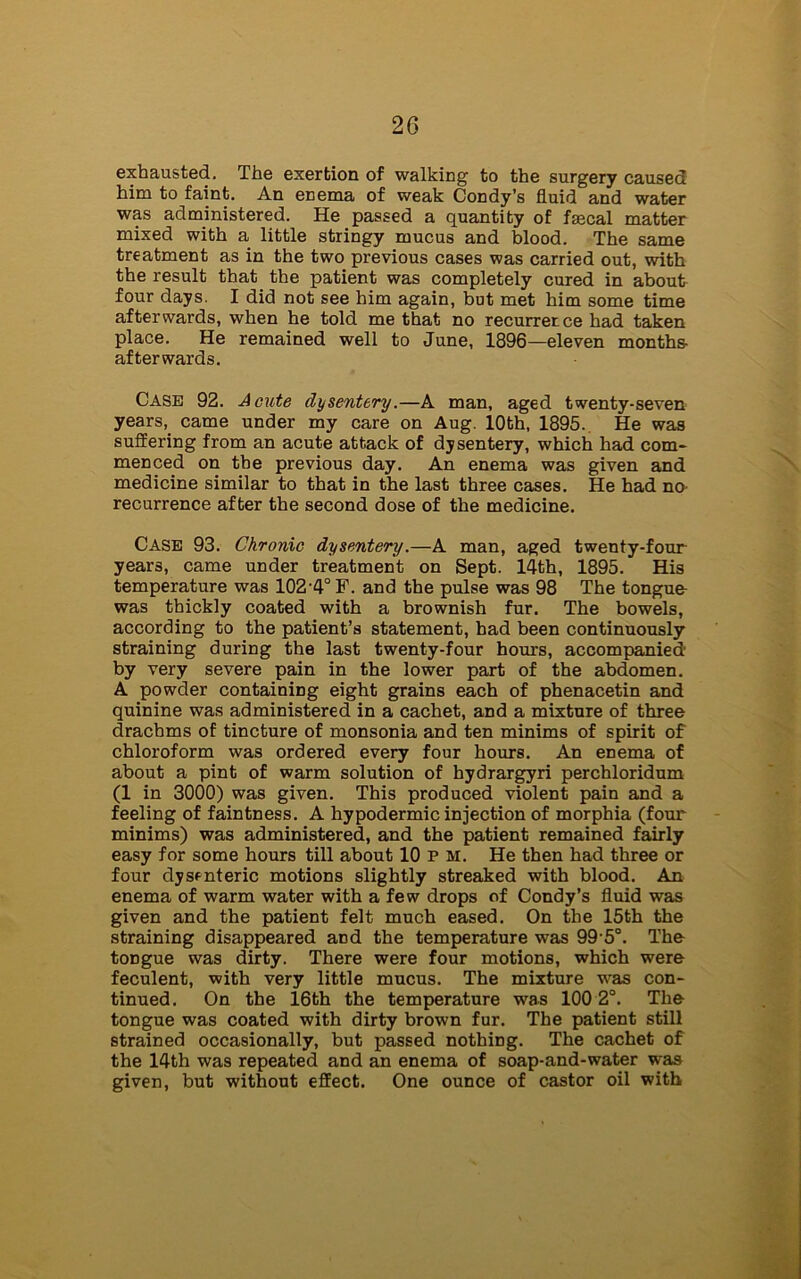 exhausted. The exertion of walking to the surgery caused him to faint. An enema of weak Condy’s fluid and water was administered. He passed a quantity of fascal matter mixed with a little stringy mucus and blood. The same treatment as in the two previous cases was carried out, with the result that the patient was completely cured in about four days. I did not see him again, but met him some time afterwards, when he told me that no recurrence had taken place. He remained well to June, 1896—eleven months- afterwards. Case 92. Acute dysentery.—A man, aged twenty-seven years, came under my care on Aug. 10th, 1895. He was suffering from an acute attack of dysentery, which had com- menced on the previous day. An enema was given and medicine similar to that in the last three cases. He had no recurrence after the second dose of the medicine. Case 93. Chronic dysentery.—A man, aged twenty-four years, came under treatment on Sept. 14th, 1895. His temperature was 102-4° F. and the pulse was 98 The tongue was thickly coated with a brownish fur. The bowels, according to the patient’s statement, had been continuously straining during the last twenty-four hours, accompanied- by very severe pain in the lower part of the abdomen. A powder containing eight grains each of phenacetin and quinine was administered in a cachet, and a mixture of three drachms of tincture of monsonia and ten minims of spirit of chloroform was ordered every four hours. An enema of about a pint of warm solution of hydrargyri perchloridum (1 in 3000) was given. This produced violent pain and a feeling of faintness. A hypodermic injection of morphia (four minims) was administered, and the patient remained fairly easy for some hours till about 10 P m. He then had three or four dysenteric motions slightly streaked with blood. An enema of warm water with a few drops of Condy’s fluid was given and the patient felt much eased. On the 15th the straining disappeared and the temperature was 99 5°. The tongue was dirty. There were four motions, which were feculent, with very little mucus. The mixture was con- tinued. On the 16th the temperature was 100 2°. The tongue was coated with dirty brown fur. The patient still strained occasionally, but passed nothing. The cachet of the 14th was repeated and an enema of soap-and-water was given, but without effect. One ounce of castor oil with