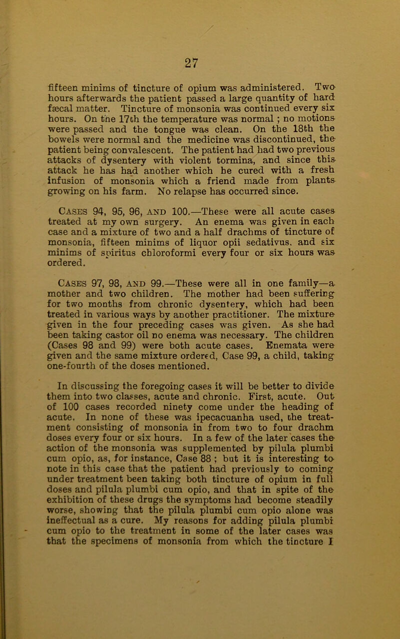 fifteen minims of tincture of opium was administered. Two hours afterwards the patient passed a large quantity of hard fsecal matter. Tincture of monsonia was continued every six hours. On the 17th the temperature was normal; no motions were passed and the tongue was clean. On the 18th the bowels were normal and the medicine was discontinued, the patient being convalescent. The patient had had two previous attacks of dysentery with violent tormina, and since this attack he has had another which be cured with a fresh infusion of monsonia which a friend made from plants growing on his farm. No relapse has occurred since. Cases 94, 95, 96, and 100.—These were all acute cases treated at my own surgery. An enema was given in each case and a mixture of two and a half drachms of tincture of monsonia, fifteen minims of liquor opii sedativus. and six minims of spiritus cbloroformi every four or six hours was ordered. Cases 97, 98, and 99.—These were all in one family—a mother and two children. The mother had been suffering for two months from chronic dysentery, which had been treated in various ways by another practitioner. The mixture given in the four preceding cases was given. As she had been taking castor oil no enema was necessary. The children (Cases 98 and 99) were both acute cases. Enemata were given and the same mixture ordered, Case 99, a child, taking one-fourth of the doses mentioned. In discussing the foregoing cases it will be better to divide them into two classes, acute and chronic. First, acute. Out of 100 cases recorded ninety come under the heading of acute. In none of these was ipecacuanha used, the treat- ment consisting of monsonia in from two to four drachm doses every four or six hours. In a few of the later cases the action of the monsonia was supplemented by pilula plumbi cum opio, as, for instance, Case 88 ; but it is interesting to- note in this case that the patient had previously to coming under treatment been taking both tincture of opium in full doses and pilula plumbi cum opio, and that in spite of the exhibition of these drags the symptoms had become steadily worse, showing that the pilula plumbi cum opio alone was ineffectual as a cure. My reasons for adding pilula plumbi cum opio to the treatment in some of the later cases was that the specimens of monsonia from which the tincture I