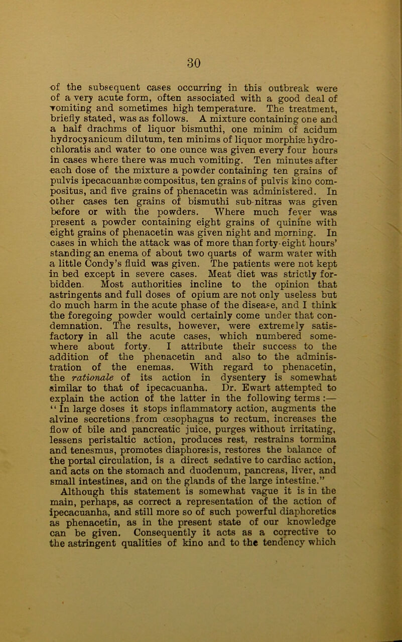 of the subsequent cases occurring in this outbreak were of a very acute form, often associated with a good deal of vomiting and sometimes high temperature. The treatment, briefly stated, was as follows. A mixture containing one and a half drachms of liquor bismuthi, one minim of acidum hydrocyanicum dilutum, ten minims of liquor morphias hydro- chloratis and water to one ounce was given every four hours in cases where there was much vomiting. Ten minutes after each dose of the mixture a powder containing ten grains of pulvis ipecacuanhae compositus, ten grains of pulvis kino com- positus, and five grains of phenacetin was administered. In other cases ten grains of bismuthi sub-nitras was given before or with the powders. Where much fever was present a powder containing eight grains of quinine with eight grains of phenacetin was given night and morning. In cases in which the attack was of more than forty-eight hours’ standing an enema of about two quarts of warm water with a little Condy’s fluid was given. The patients were not kept in bed except in severe cases. Meat diet was strictly for- bidden. Most authorities incline to the opinion that astringents and full doses of opium are not only useless but do much harm in the acute phase of the disease, and I think the foregoing powder would certainly come under that con- demnation. The results, however, were extremely satis- factory in all the acute cases, which numbered some- where about forty. I attribute their success to the addition of the phenacetin and also to the adminis- tration of the enemas. With regard to phenacetin, the rationale of its action in dysentery is somewhat similar to that of ipecacuanha. Dr. Ewart attempted to explain the action of the latter in the following terms :— “In large doses it stops inflammatory action, augments the alvine secretions from oesophagus to rectum, increases the flow of bile and pancreatic juice, purges without irritating, lessens peristaltic action, produces rest, restrains tormina and tenesmus, promotes diaphoresis, restores the balance of the portal circulation, is a direct sedative to cardiac action, and acts on the stomach and duodenum, pancreas, liver, and small intestines, and on the glands of the large intestine.” Although this statement is somewhat vague it is in the main, perhaps, as correct a representation of the action of ipecacuanha, and still more so of such powerful diaphoretics as phenacetin, as in the present state of our knowledge can be given. Consequently it acts as a corrective to the astringent qualities of kino and to the tendency which