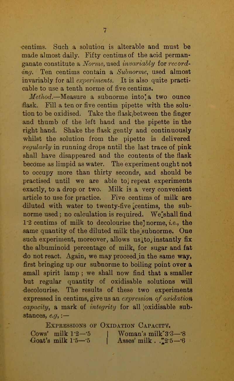 •centims. Such a solution is alterable and must be made almost daily. Fifty centims of the acid perman- ganate constitute a Norme, used invariably for record- ing. Ten centims contain a Subnorme, used almost invariably for all experiments. It is also quite practi- cable to use a tenth norme of five centims. Method.—Measure a subnorme into] a two ounce flask. Fill a ten or five centim pipette with the solu- tion to be oxidised. Take the flaskjbetween the finger and thumb of the left hand and the pipette in the right hand. Shake the flask gently and continuously whilst the solution from the pipette is delivered regularly in running drops nntil the last trace of pink shall have disappeared and the contents of the flask become as limpid as water. The experiment ought not to occupy more than thirty seconds, and should be practised until we are able toj repeat experiments exactly, to a drop or two. Milk is a very convenient article to use for practice. Five centims of milk are diluted with water to twenty-five [[centims, the sub- norme used; no calculation is required. We'shall find 1'2 centims of milk to decolourise the] norme, i.e., the same quantity of the diluted milk the kubnorme. One such experiment, moreover, allows usItoj instantly fix the albuminoid percentage of milk, for sugar and fat do not react. Again, we may proceed .in the same way, first bringing up our subnorme to boiling point over a small spirit lamp ; we shall now find that a smaller but regular quantity of oxidisable solutions will decolourise. The results of these two experiments expressed in centims, give us an expression of oxidation ■capacity, a mark of integrity for all [oxidisable sub- stances, e.g, Expressions of Oxidation Capacity. Cows’ milk T2—‘5 | Woman’s milk'3-3—*8 Ooat’s milk 1*5—’5 | Asses’ milk . .^2,5—*6