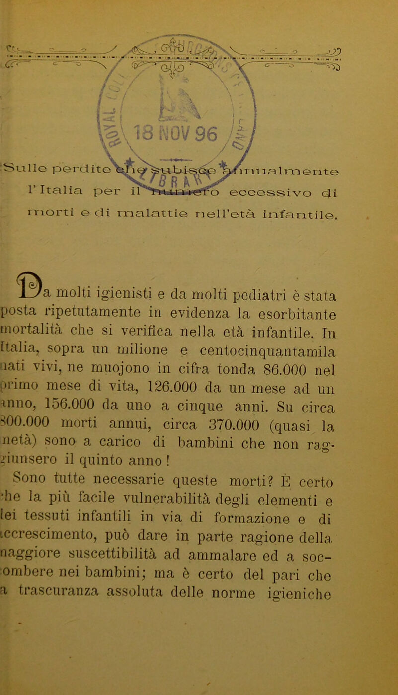 c -Stille perdite r Italia per i o atial mente eccessivo di morti e di malattie neH’età infantile. JLÌ/a molti igienisti e da molti pediatri è stata posta ripetutamente in evidenza la esorbitante mortalità che si verifica nella età infantile. In Italia, sopra un milione e centocinquantamila 'iati vivi, ne muojono in cifra tonda 86.000 nel primo mese di vita, 126.000 da un mese ad un inno, 156.000 da uno a cinque anni. Su circa ^00.000 morti annui, circa 370.000 (quasi la netà) sono a carico di bambini che non rag- giunsero il quinto anno ! Sono tutte necessarie queste morti? È certo ■he la più facile vulnerabilità degli elementi e lei tessuti infantili in via di formazione e di iccrescimento, può dare in parte ragione della naggiore suscettibilità ad ammalare ed a soc- ombere nei bambini; ma è certo del pari che a trascuranza assoluta delle norme igieniche