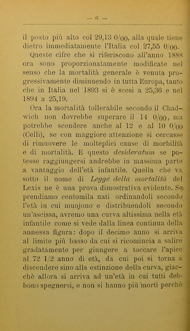 dietro immediatamente Tltalia col 27,55 O/oo- Queste cifre che si riferiscono alFanno 1888 ora sono proporzionatamente modificate nel senso che la mortalità generale è venuta pro- gressivamente diminuendo in tutta Europa, tanto che in Italia nel 1893 si è scesi a 25,36 e nel 1894 a 25,19. Ora la mortalità tollerabile secondo il Chad- MÙch non dovrebbe superare il 14 O/oo? potrebbe scendere anche al 12 e al 10 O/oo (Celli), se con maggiore attenzione si cercasse di rimuovere le molteplici cause di morbilità e di mortalità. E questo desideratimi se po- tesse raggiungersi andrebbe in massima parte a vantaggio dell’età infantile. Quella che va sotto il nome di Legge della mortalità del Lexis ne è una prova dimostrativa evidente. Sey prendiamo centomila nati ordinandoli secondo l’età in cui muojono e distribuendoli secondo un’ascissa, avremo una curva altissima nella età infantile come si vede dalla linea continua della annessa figura: dopo il decimo anno si arriva al limite più basso da cui si ricomincia a salire gradatamente per giungere a toccare l’apice al 72 1/2 anno di età, da cui poi si torna a discendere sino alla estinzione della curva, giac- ché allora si arriva ad un’età in cui tutti deb- bono spegnersi, e non si hanno piiitnorti perchè