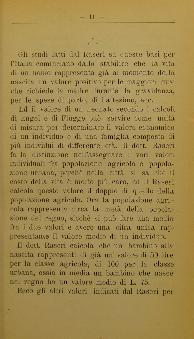 Gli studi fatti dal Raseri su queste basi per l’Italia cominciano dallo stabilire che la vita di un uomo rappresenta già al momento della nascita un valore positivo per le maggiori cure che richiede la madre durante la gravidanza, per le spese di parto, di battesimo, ecc. Ed il valore di un neonato secondo i calcoli di Engel e di Fliigge può servire come unità di misura per determinare il valore economico di un individuo e di una famiglia composta di più individui di differente età. Il dott. Raseri fa la distinzione neH’assegnare i vari valori individuali fra popolazione agricola e popola- zione urbana, perchè nella città si sa che il costo della vita è molto più caro, ed il Raseri calcola questo valore il doppio di quello della popolazione agricola. Ora la popolazione agri- cola rappresenta circa la metà della popola- zione del regno, sicché si può fare una media fra i due valori e avere una cifra unica rap- presentante il valore medio di un individuo. Il dott. Raseri calcola che un bambino alla nascita rappresenti di già un valore di 50 lire per la classe agricola, di 100 per la classe urbana, ossia in media un bambino che nasce nel regno ha un valore medio di L. 75. Ecco gli altri valori indicati dal Raseri per