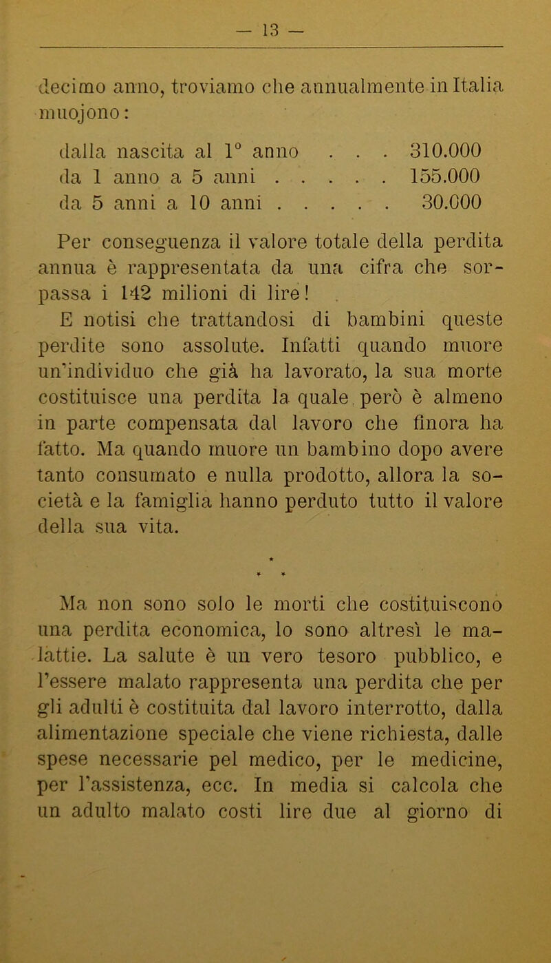 decimo anno, troviamo che annualmente in Italia miiojono: dalla nascita al 1“ anno . . . 310.000 da 1 anno a 5 anni 155.000 da 5 anni a 10 anni 30.000 Per conseguenza il valore totale della perdita annua è rappresentata da una cifra che sor- passa i 142 milioni di lire! E notisi che trattandosi di bambini queste perdite sono assolute. Infatti quando muore un’individuo che già ha lavorato, la sua morte costituisce una perdita la quale però è almeno in parte compensata dal lavoro che finora ha fatto. Ma quando muore un bambino dopo avere tanto consumato e nulla prodotto, allora la so- cietà e la famiglia hanno perduto tutto il valore della sua vita. Ma non sono solo le morti che costituiscono una perdita economica, lo sono altresì le ma- lattie. La salute è un vero tesoro pubblico, e l’essere malato rappresenta una perdita che per gli adulti è costituita dal lavoro interrotto, dalla alimentazione speciale che viene richiesta, dalle spese necessarie pel medico, per le medicine, per l’assistenza, ecc. In media si calcola che un adulto malato costi lire due al giorno di