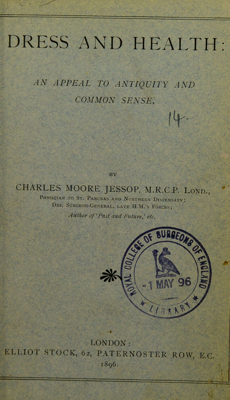 DRESS AND HEALTH: AN APPEAL TO ANTIQUITY AND COMMON SENSE. :!¥ LONDON: ELLIOT STOCK, 62, PATERNOSTER ROW, E.C. 1896. BY CHARLES MOORE J .P. Physician to St. Pancras and Northern Dispensary Dep. Surgeon-General, late H. A uthor of ‘